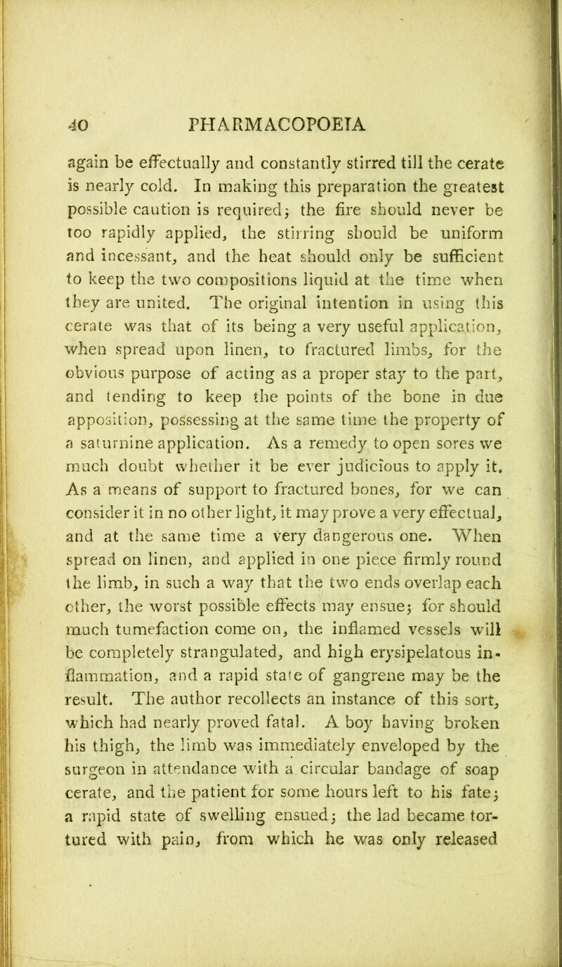 again be effectually and constantly stirred till the cerate is nearly cold. In making this preparation the greatest possible caution is required; the fire should never be too rapidly applied, the stirring should be uniform and incessant, and the heat should only be sufficient to keep the two compositions liquid at the time when they are united. The original intention in using this cerate was that of its being a very useful application, when spread upon linen, to fractured limbs, for the obvious purpose of acting as a proper stay to the part, and tending to keep the points of the bone in due apposition, possessing at the same time the property of a saturnine application. As a remedy to open sores we much doubt whether it be ever judicious to apply it. As a means of support to fractured bones, for we can consider it in no other light, it may prove a very effectual, and at the same time a very dangerous one. When spread on linen, and applied in one piece firmly round the limb, in such a way that the two ends overlap each ether, the worst possible effects may ensue; for should much tumefaction come on, the inflamed vessels will be completely strangulated, and high erysipelatous in- flammation, and a rapid state of gangrene may be the result. The author recollects an instance of this sort, which had nearly proved fatal. A boy having broken his thigh, the limb was immediately enveloped by the surgeon in attendance with a circular bandage of soap cerate, and the patient for some hours left to his fate5 a rapid state of swelling ensued; the lad became tor- tured with pain, from which he was only released