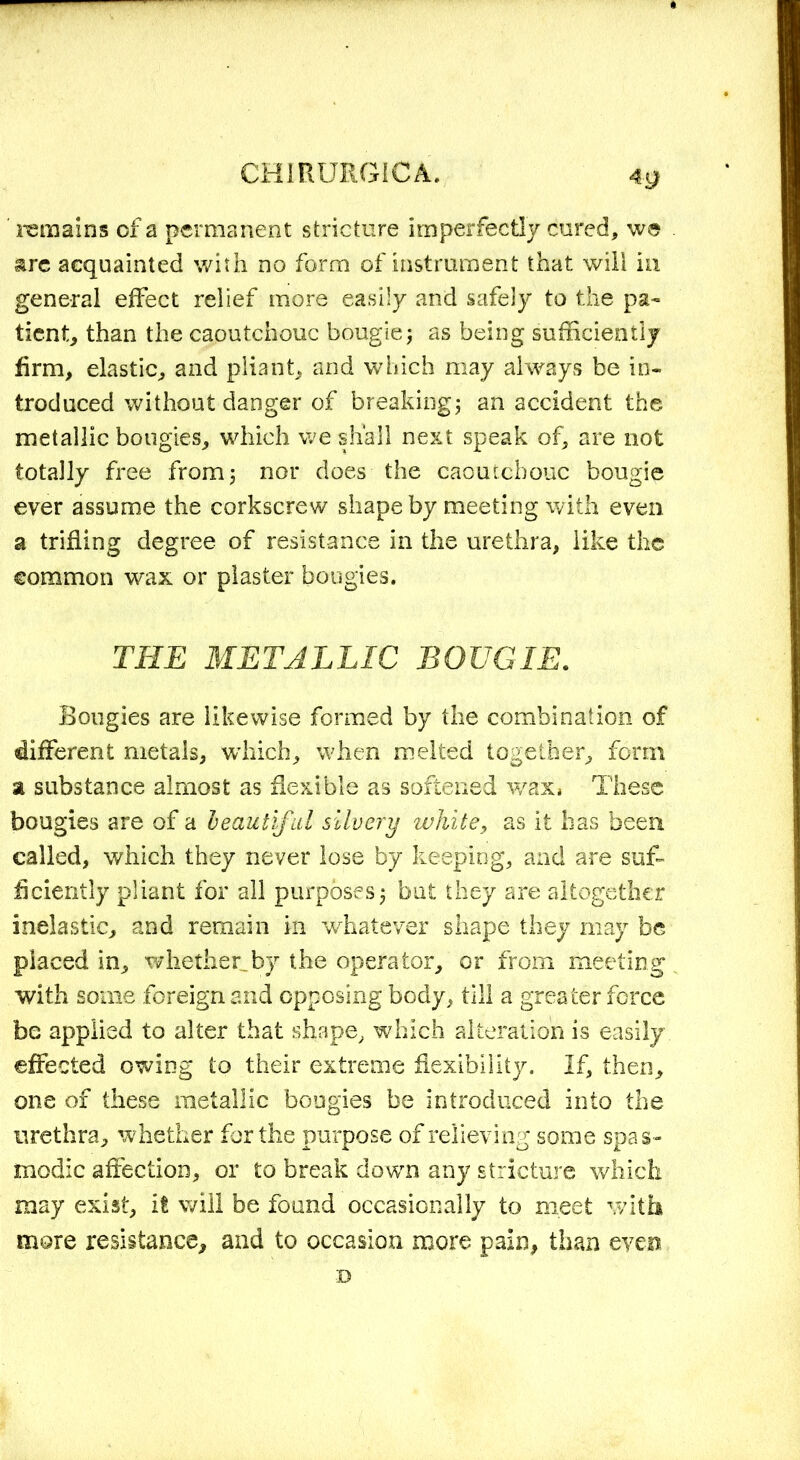 *9 remains of a permanent stricture imperfectly cured, we &re acquainted with no form of instrument that will in general effect relief more easily and safely to the pa- tient, than the caoutchouc bougie5 as being sutheientiy firm, elastic, and pliant, and which may always be in- troduced without danger of breaking; an accident the metallic bougies, which we shall next speak of, are not totally free from; nor does the caoutchouc bougie ever assume the corkscrew shape by meeting with even a trifling degree of resistance in the urethra, like the common wax or plaster bougies. THE METALLIC BOUGIE. Bougies are likewise formed by the combination of different metals, which, when melted together, form a substance almost as flexible as softened wax, These bougies are of a beautiful silvery white, as it has been called, which they never lose by keeping, and are suf- ficiently pliant for all purposes; but they are altogether inelastic, and remain in whatever shape they may be placed in, whether,by the operator, or from meeting with some foreign and opposing body, till a greater force be applied to alter that shape, which alteration is easily effected owing to their extreme flexibility. If, then, one of these metallic bougies be introduced into the urethra, whether for the purpose of relieving some spas- modic affection, or to break down any stricture which may exist, it will be found occasionally to meet with more resistance, and to occasion more pain, than even D