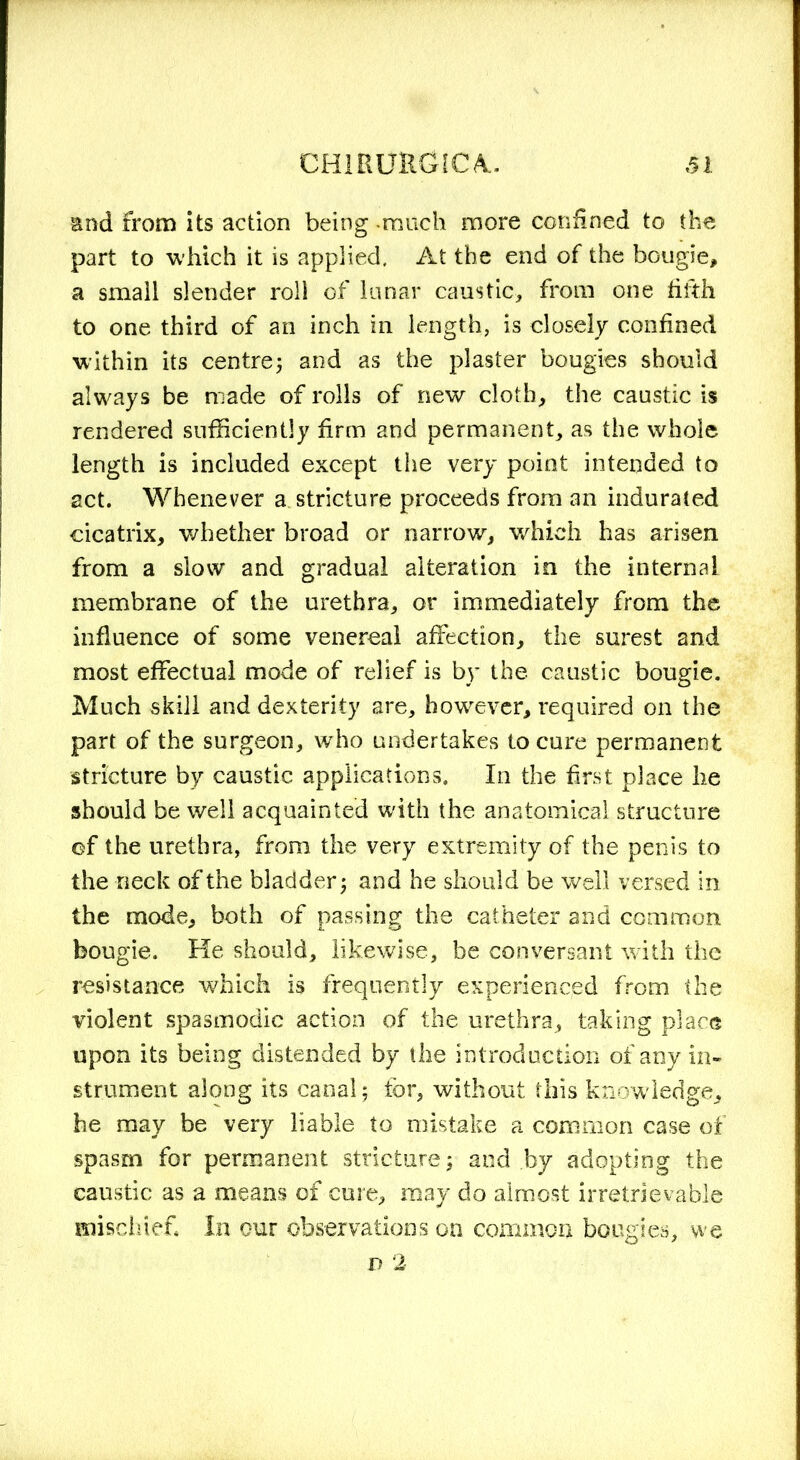 End from its action being -much more confined to the part to which it is applied. At the end of the bougie, a small slender roll of lunar caustic, from one fifth to one third of an inch in length, is closely confined within its centre; and as the plaster bougies should always be made of rolls of new cloth, the caustic is rendered sufficiently firm and permanent, as the whole length is included except the very point intended to act. Whenever a. stricture proceeds from an indurated cicatrix, whether broad or narrow, which has arisen from a slow and gradual alteration in the internal membrane of the urethra, or immediately from the influence of some venereal affection, the surest and most effectual mode of relief is by the caustic bougie. Much skill and dexterity are, however, required on the part of the surgeon, who undertakes to cure permanent stricture by caustic applications. In the first place he should be well acquainted with the anatomical structure of the urethra, from the very extremity of the penis to the neck of the bladder; and he should be well versed in the mode, both of passing the catheter and common bougie. He should, likewise, be conversant with the resistance which is frequently experienced from the violent spasmodic action of the urethra, taking place upon its being distended by the introduction of any in- strument along its canal; for, without this knowledge, he may be very liable to mistake a common case of spasm for permanent stricture; and by adopting the caustic as a means of cure, may do almost irretrievable mischief. In our observations on common bougies, we d 2