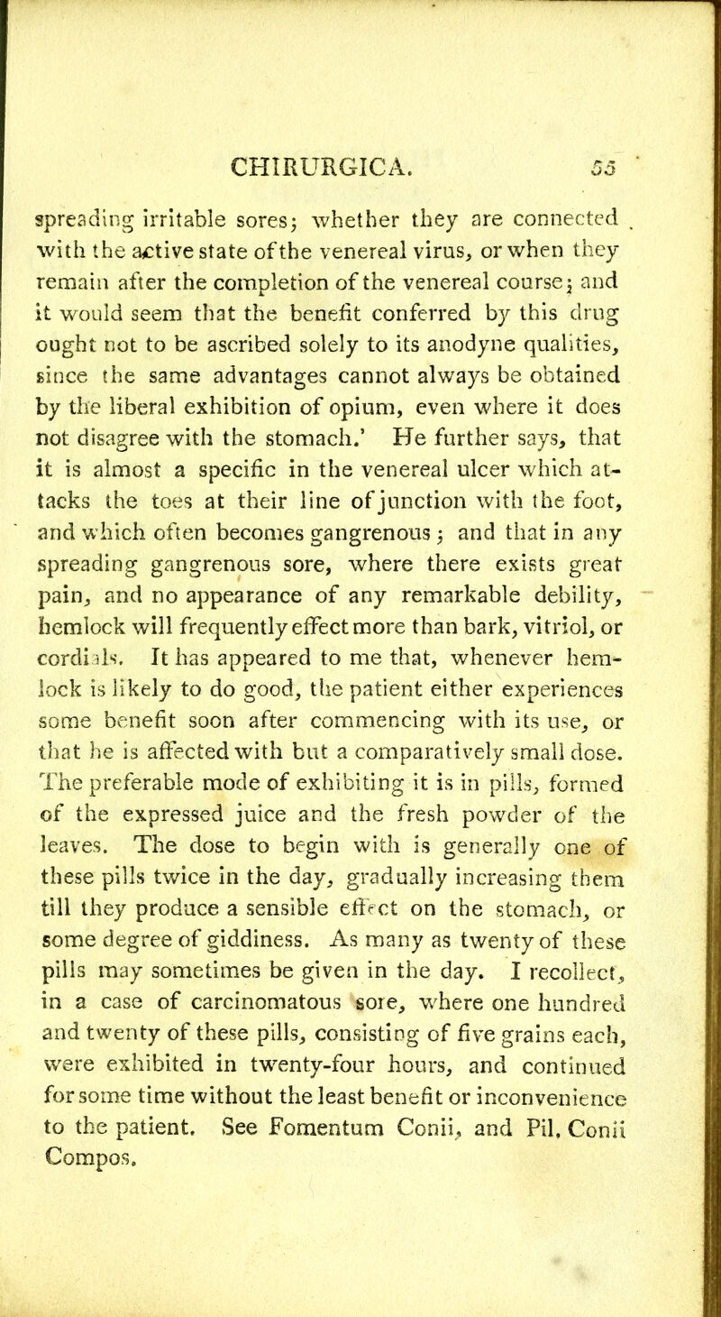 spreading irritable sores3 whether they are connected , with the active state of the venereal virus, or when they remain after the completion of the venereal course $ and it would seem that the benefit conferred by this drug ought not to be ascribed solely to its anodyne qualities, since the same advantages cannot always be obtained by the liberal exhibition of opium, even where it does not disagree with the stomach.’ He further says, that it is almost a specific in the venereal ulcer which at- tacks the toes at their line of junction with the foot, and which often becomes gangrenous 5 and that in any spreading gangrenous sore, where there exists great pain, and no appearance of any remarkable debility, hemlock will frequently effect more than bark, vitriol, or cordials. It has appeared to me that, whenever hem- lock is likely to do good, the patient either experiences some benefit soon after commencing with its use, or that he is affected with blit a comparatively small dose. The preferable mode of exhibiting it is in pills, formed of the expressed juice and the fresh powder of the leaves. The dose to begin with is generally one of these pills twice in the day, gradually increasing them till they produce a sensible effect on the stomach, or some degree of giddiness. As many as twenty of these pilis may sometimes be given in the day. I recollect, in a case of carcinomatous sore, where one hundred and twenty of these pills, consisting of five grains each, were exhibited in twenty-four hours, and continued for some time without the least benefit or inconvenience to the patient. See Fomentum Conii, and Pil, Conii Compos.