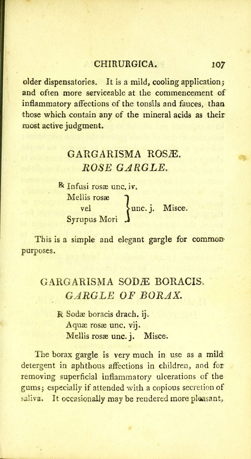 older dispensatories. It is a mild, cooling application; and often more serviceable at the commencement of inflammatory affections of the tonsils and fauces, than those which contain any of the mineral acids as their most active judgment* This is a simple and elegant gargle for common’ purposes. The borax gargle is very much in use as a mild detergent in aphthous affections in children, and for removing superficial inflammatory ulcerations of the gums; especially if attended with a copious secretion of saliva. It occasionally may be rendered more ploasant. GARGARISMA ROSJE. ROSE GARGLE. & Infusi rosae unc. iv. Mellis rosae vel Syrupus Mori GARGARISMA SODJE BORACI& GARGLE OF BORAX,. R Sodae boracis drach. ij. Aquae rosae unc. vij. Mellis rosae unc. j. Misce.