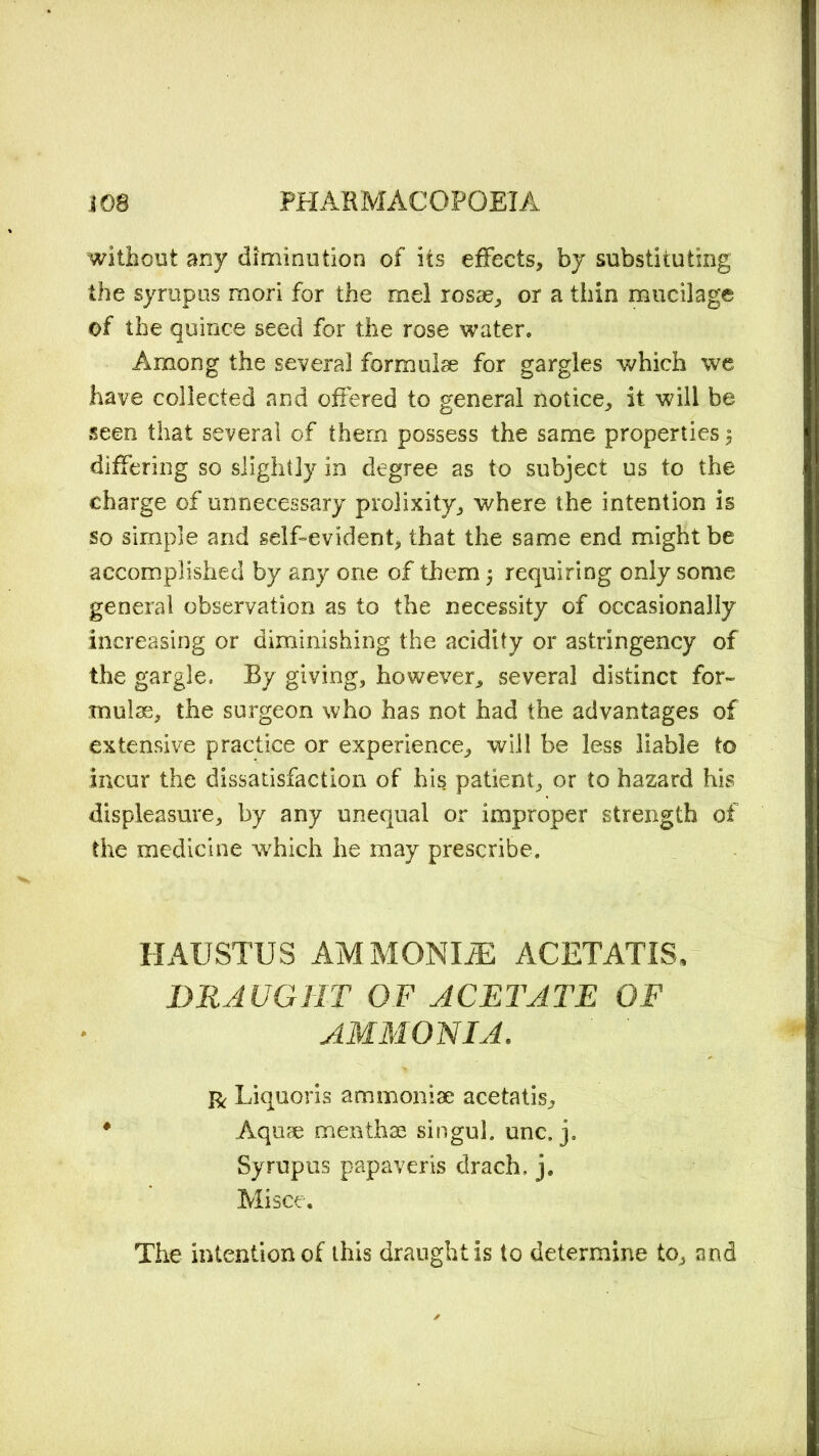 without any diminution of its effects, by substituting the syrupus mori for the mel rosae, or a thin mucilage of the quince seed for the rose water. Among the several formulae for gargles which we have collected and offered to general notice, it will be seen that several of them possess the same properties 5 differing so slightly in degree as to subject us to the charge of unnecessary prolixity, where the intention is so simple and self-evident, that the same end might be accomplished by any one of them j requiring only some general observation as to the necessity of occasionally increasing or diminishing the acidity or astringency of the gargle. By giving, however, several distinct for- mulas, the surgeon who has not had the advantages of extensive practice or experience, will be less liable to incur the dissatisfaction of his patient, or to hazard his displeasure, by any unequal or improper strength of the medicine which he may prescribe. HAUSTUS AM MONDE ACETATIS, DRAUGHT OF ACETATE OF AMMONIA. r Liquoris ammoniae acetatis, * Aquae menthae singul. unc. j. Syrupus papaveris drach. j. Mi see. The intention of this draught is to determine to, and