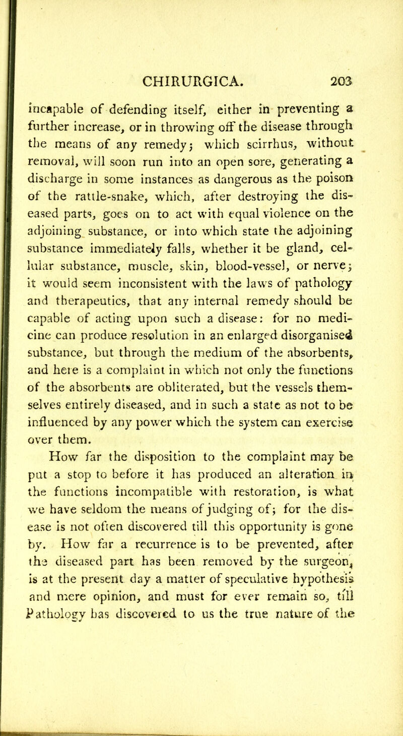 incapable of defending itself, either in preventing a further increase, or in throwing off the disease through the means of any remedy ; which scirrhus, without removal, will soon run into an open sore, generating a discharge in some instances as dangerous as the poison of the rattle-snake, which, after destroying the dis- eased parts, goes on to act with equal violence on the adjoining substance, or into which state the adjoining substance immediately falls, whether it be gland, cel- lular substance, muscle, skin, blood-vessel, or nerve5 it would seem inconsistent with the laws of pathology and therapeutics, that any internal remedy should be capable of acting upon such a disease: for no medi- cine can produce resolution in an enlarged: disorganised substance, but through the medium of the absorbents, and here is a complaint in which not only the functions of the absorbents are obliterated, but the vessels them- selves entirely diseased, and in such a state as not to be influenced by any power whicli the system can exercise over them. How far the disposition to the complaint may be put a stop to before it has produced an alteration in the functions incompatible with restoration, is what we have seldom the means of judging of; for the dis- ease is not often discovered till this opportunity is gone by. How far a recurrence is to be prevented, after the diseased part has been removed by the surgeon, is at the present day a matter of speculative hypothesis and mere opinion, and must for ever remain so, till Pathology has discovered to us the true nature of the