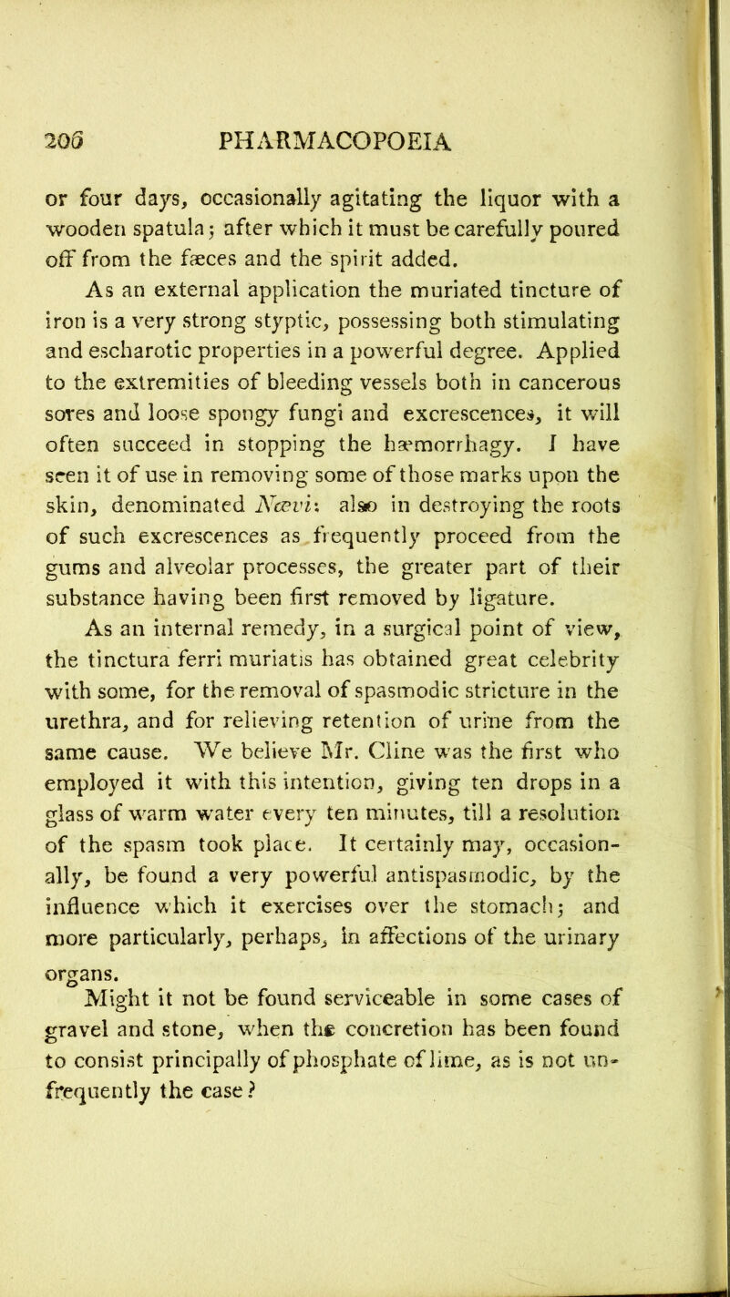 or four days, occasionally agitating the liquor with a wooden spatula 5 after which it must be carefully poured off from the faeces and the spirit added. As an external application the muriated tincture of iron is a very strong styptic, possessing both stimulating and escharotic properties in a powerful degree. Applied to the extremities of bleeding vessels both in cancerous sores and loose spongy fungi and excrescences, it will often succeed in stopping the haemorrhagy. I have seen it of use in removing some of those marks upon the skin, denominated Ncevix also in destroying the roots of such excrescences as frequently proceed from the gums and alveolar processes, the greater part of their substance having been first removed by ligature. As an internal remedy, in a surgical point of view, the tinctura ferri muriatis has obtained great celebrity with some, for the removal of spasmodic stricture in the urethra, and for relieving retention of urine from the same cause. We believe Mr. Cline was the first who employed it with this intention, giving ten drops in a glass of warm water every ten minutes, till a resolution of the spasm took place. It certainly may, occasion- ally, be found a very powerful antispasmodic, by the influence which it exercises over the stoma.ch3 and more particularly, perhaps, in affections of the urinary organs. Might it not be found serviceable in some cases of gravel and stone, when th# concretion has been found to consist principally of phosphate of lime, as is not un~ frequently the case?