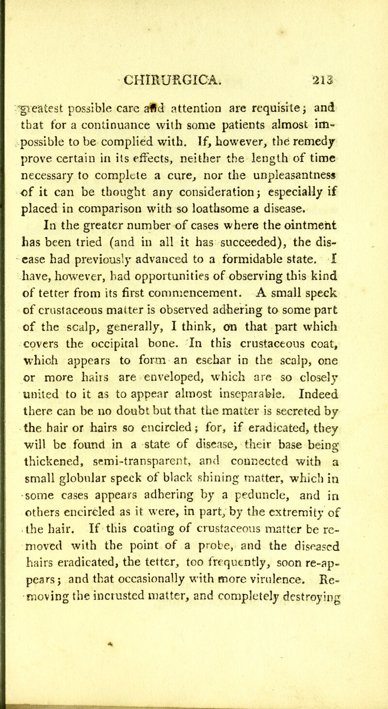 greatest possible care aid attention are requisite ; and that for a continuance with some patients almost im- possible to be complied with. If, however, the remedy prove certain in its effects, neither the length of time necessary to complete a cure, nor the unpleasantness of it can be thought any consideration; especially if placed in comparison with so loathsome a disease. In the greater number of cases where the ointment has been tried (and in all it has succeeded), the dis- ease had previously advanced to a formidable state. I have, however, had opportunities of observing this kind of tetter from its first commencement. A small speck of crustaceous matter is observed adhering to some part of the scalp, generally, I think, on that part which covers the occipital bone. In this crustaceous coat, which appears to form an eschar in the scalp, one or more hairs are enveloped, which are so close] united to it as to appear almost inseparable. Indeed there can be no doubt but that the matter is secreted by the hair or hairs so encircled; for, if eradicated, they will be found in a state of disease, their base being thickened, semi-transparent, and connected with a small globular speck of black shining matter, which in some cases appears adhering by a peduncle, and in others encircled as it were, in part, by the extremity of the hair. If this coating of crustaceous matter be re- moved with the point of a probe, and the diseased hairs eradicated, the tetter, too frequently, soon re-ap- pears ; and that occasionally with more virulence. Re- moving the incrusted matter, and completely destroying