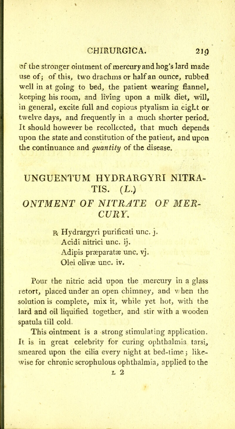 2] 0 of the stronger ointment of mercury and hog’s lard made use of j of this, two drachms or half an ounce, rubbed well in at going to bed, the patient wearing flannel, keeping his room, and living upon a milk diet, will, in general, excite full and copious ptyalism in eight or twelve days, and frequently in a much shorter period. It should however be recollected, that much depends upon the state and constitution of the patient, and upon the continuance and quantity of the disease. UNGUENTUM HYDRARGYRI NITRA- TIS. (L.) ONTMENT OF NITRATE OF MER- CURY. r Hydrargyri purificati unc. j. Acidi nitrici unc. ij. Adipis praeparatae unc. vj, Olei olivae unc. iv. Pour the nitric acid upon the mercury in a glass retort, placed under an open chimney, and when the solution is complete, mix it, while yet hot, with the lard and oil liquified together, and stir with a wooden spatula till cold. This ointment is a strong stimulating application. It is in great celebrity for curing ophthalmia tarsi, smeared upon the cilia every night at bed-time 5 like- wise for chronic scrophulous ophthalmia, applied to the l 2