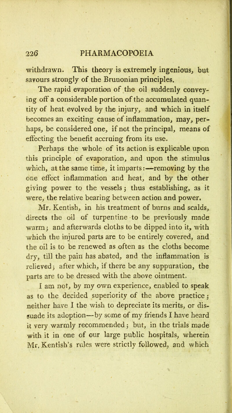 withdrawn. This theory is extremely ingenious, but savours strongly of the Brunonian principles. The rapid evaporation of the oil suddenly convey- ing off a considerable portion of the accumulated quan- tity of heat evolved by the injury, and which in itself becomes an exciting cause of inflammation, may, per- haps, be considered one, if not the principal, means of effecting the benefit accruing from its use. Perhaps the whole of its action is explicable upon this principle of evaporation, and upon the stimulus which, at the same time, it imparts:—removing by the one effect inflammation and heat, and by the other giving power to the vessels thus establishing, as it were, the relative bearing between action and power, Mr. Kentish, in his treatment of burns and scalds, directs the oil of turpentine to be previously made warm 3 and afterwards cloths to be dipped into it, with which the injured parts are to be entirely covered, and the oil is to be renewed as often as the cloths become dry, till the pain has abated, and the inflammation is relieved 5 after which, if there be any suppuration, the parts are to be dressed with the above ointment, I am not, by my own experience, enabled to speak as to the decided superiority of the above practice $ neither have I the wish to depreciate its merits, or dis- suade its adoption—by some of my friends I have heard it very warmly recommended 5 but, in the trials made with it in one of our large public hospitals, wherein Mr. Kentish’s rules were strictly followed, and which