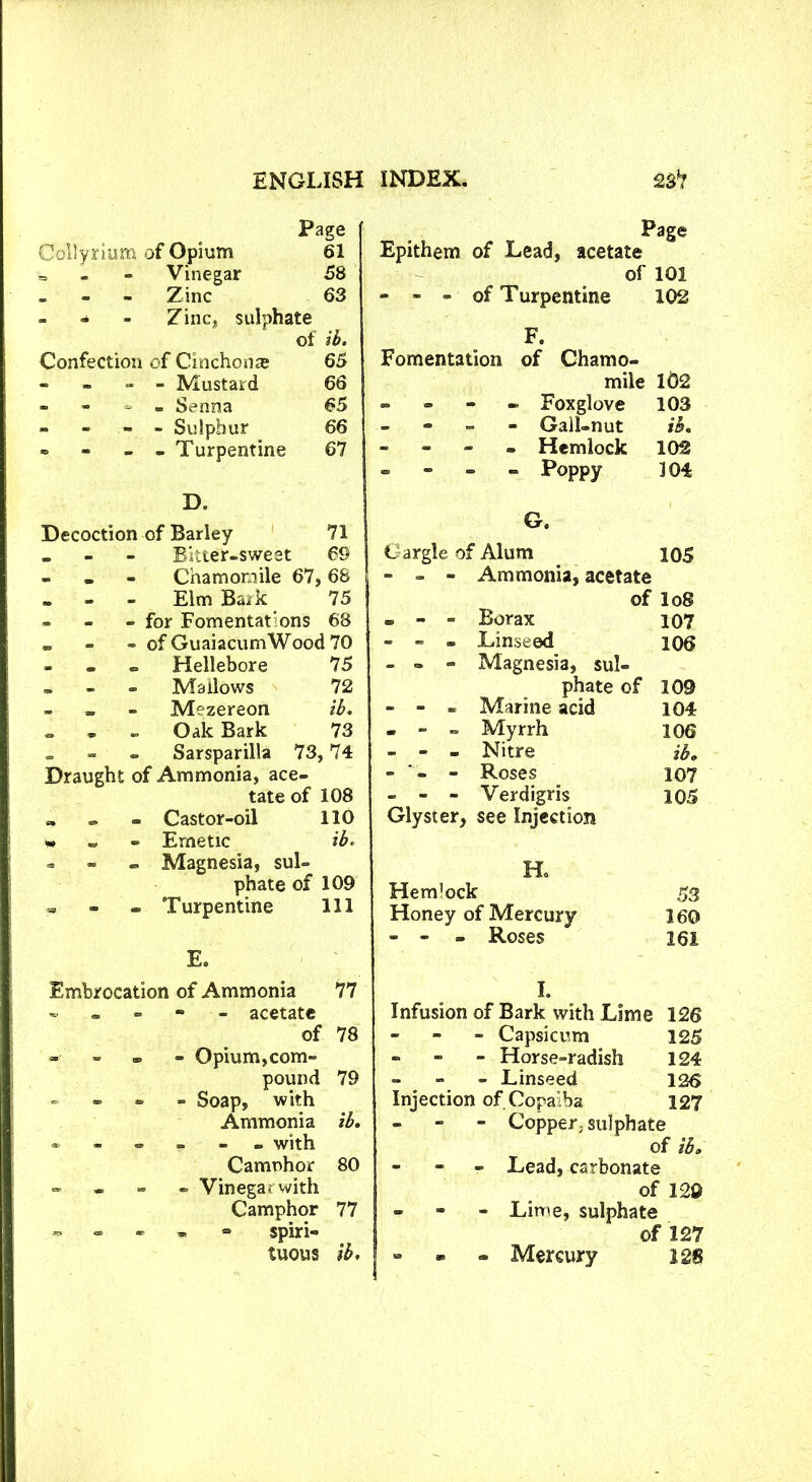 Page Collyrium of Opium 61 - Vinegar 58 _ _ - Zinc 63 - - Zinc, sulphate of ib. Confection of Cinchonae 65 - _ - - Mustard 66 - - - - Senna 65 - - - - Sulphur 66 * - - - Turpentine 67 D. Decoction of Barley 71 _ _ Bitter-sweet 69 - Chamomile 67: , 68 _ Elm Buik 75 » _ - for Fomentations 68 _ - of GuaiacumWood 70 - - Hellebore 75 Mallows 72 „ Mezereon ib. - Oak Bark 73 - - - Sarsparilla 73 ,74 Draught of Ammonia, ace- tate of 108 » Castor-oil 110 v* Emetic ib. - Magnesia, sul- phate of 109 - Turpentine 111 E. Embrocation of Ammonia 77 - acetate of 78 «■ - - - Opium,com- pound 79 - Soap, with Ammonia ib. ------ with Camnhor 80 - Vinegar with Camphor 77 ~ spiri- tuous ib. Page Epithem of Lead, acetate of 101 - - - of Turpentine 102 F. Fomentation of Chamo- mile 162 - - - Foxglove 103 - Gall-nut ib. - Hemlock 102 - - - - Poppy 104 G. Gargle of Alum 105 - - - Ammonia, acetate of lo8 - - - Borax 107 - - - Linseed 106 - - - Magnesia, sul- phate of 109 - - - Marine acid 104 - - - Myrrh 106 - - - Nitre ib. - - Roses 107 - - - Verdigris 105 Glyster, see Injection Ho Hem’ock 53 Honey of Mercury 160 - - - Roses 161 I. Infusion of Bark with Lime 126 - Capsicum 125 - Horse-radish 124 - Linseed 126 Injection of Copaiba 127 - Copper, sulphate of ib. - Lead, carbonate of 129 - Lime, sulphate of 127 » - - Mercury 128