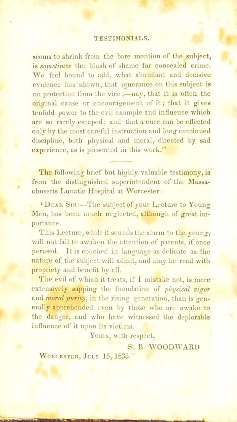 seems to shrink from the bare mention of the subject, is sometimes the blush of shame for concealed crime. We feci bound to add, what abundant and decisive evidence has shown, that ignorance on this subject is no protection from the vice ;—nay, that it is often the original cause or encouragement of it; that it gives tenfold power to the evil example and influence which are so rarely escaped; and that a cure can be effected only by the most careful instruction and long continued discipline, both physical and moral, directed by sad experience, as is presented in this work.” The following brief but highly valuable testimony, is from the distinguished superintendent of the Massa- chusetts Lunatic Hospital at Worcester : ‘ Deak Sir:—The subject of your Lecture to Young Men, has been much neglected, although of great im- portance. This Lecture, while it sounds the alarm to the young, will not fail to awaken the attention of parents, if once perused. It is couched in language as delicate as the nature of the subject will admit, and may be read with propriety and benefit by all. The evil of which it treats, if I mistake not, is more extensively sapping the foundation of physical vigor and moral purity, in the rising generation, than is gen- erally apprehended even by those who are awake to the danger, and who have witnessed the deplorable influence of it upon its victims. Yours, with respect, S. B. WOODWARD Worcester, July 15, 1835.”