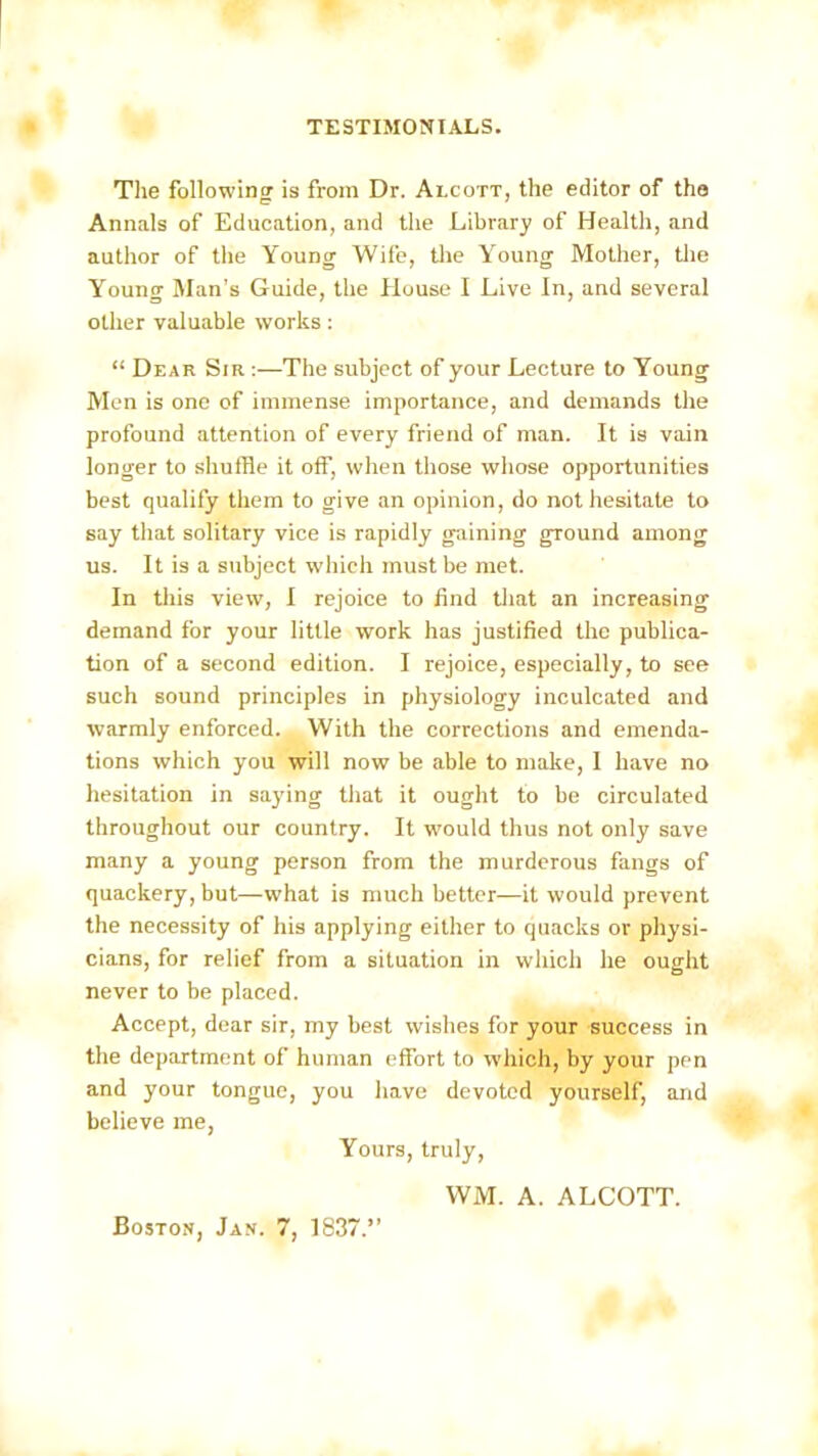 The following is from Dr. Alcott, the editor of the Annals of Education, and the Library of Health, and author of the Young Wife, the Young Mother, the Young Man’s Guide, the House I Live In, and several other valuable works : “ Dear Sir :—The subject of your Lecture to Young Men is one of immense importance, and demands the profound attention of every friend of man. It is vain longer to shuffle it off, when those whose opportunities best qualify them to give an opinion, do not hesitate to say that solitary vice is rapidly gaining ground among us. It is a subject which must be met. In this view, I rejoice to find that an increasing demand for your little work has justified the publica- tion of a second edition. I rejoice, especially, to see such sound principles in physiology inculcated and warmly enforced. With the corrections and emenda- tions which you will now be able to make, I have no hesitation in saying that it ought to be circulated throughout our country. It would thus not only save many a young person from the murderous fangs of quackery, but—what is much better—it would prevent the necessity of his applying either to quacks or physi- cians, for relief from a situation in which he ought never to be placed. Accept, dear sir, my best wishes for your success in the department of human effort to which, by your pen and your tongue, you have devoted yourself, and believe me, Yours, truly, WM. A. ALCOTT. Boston, Jan. 7, 1837.”