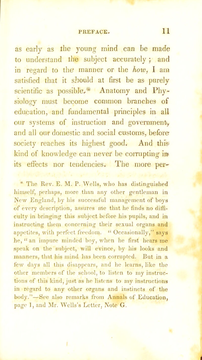 as early as the young mind can be made to understand the subject accurately; and in regard to the manner or the how, I am satisfied that it should at first be as purely scientific as possible,* Anatomy and Phy- siology must become common branches of education, and fundamental principles in all our systems of instruction and government^ and all our domestic and social customs, before society reaches its highest good. And this1 kind of knowledge can never be corrupting i® its effects nor tendencies. The more per- * The Rev. E. M. P. Wells, who has distinguished himself, perhaps, more than any other gentleman in New England, by his successful management of boys of every description, assures rrie that he finds no diffi- culty in bringing this subject before his pupils, and in instructing them concerning their sexual organs and appetites, with perfect freedom. “ Occasionally,” says he, “ an impure minded boy, when he first hears me speak on the subject, will evince, by his looks and manners, that his mind has been corrupted. But in a few da}rs all this disappears, and he learns, like the other members of the school, to listen to my instruc- tions of this kind, just as he listens to my instructions in regard to any other organs and instincts of the body.”—See also remarks from Annals of Education, page 1, and Mr. Wells's Letter. Note G.