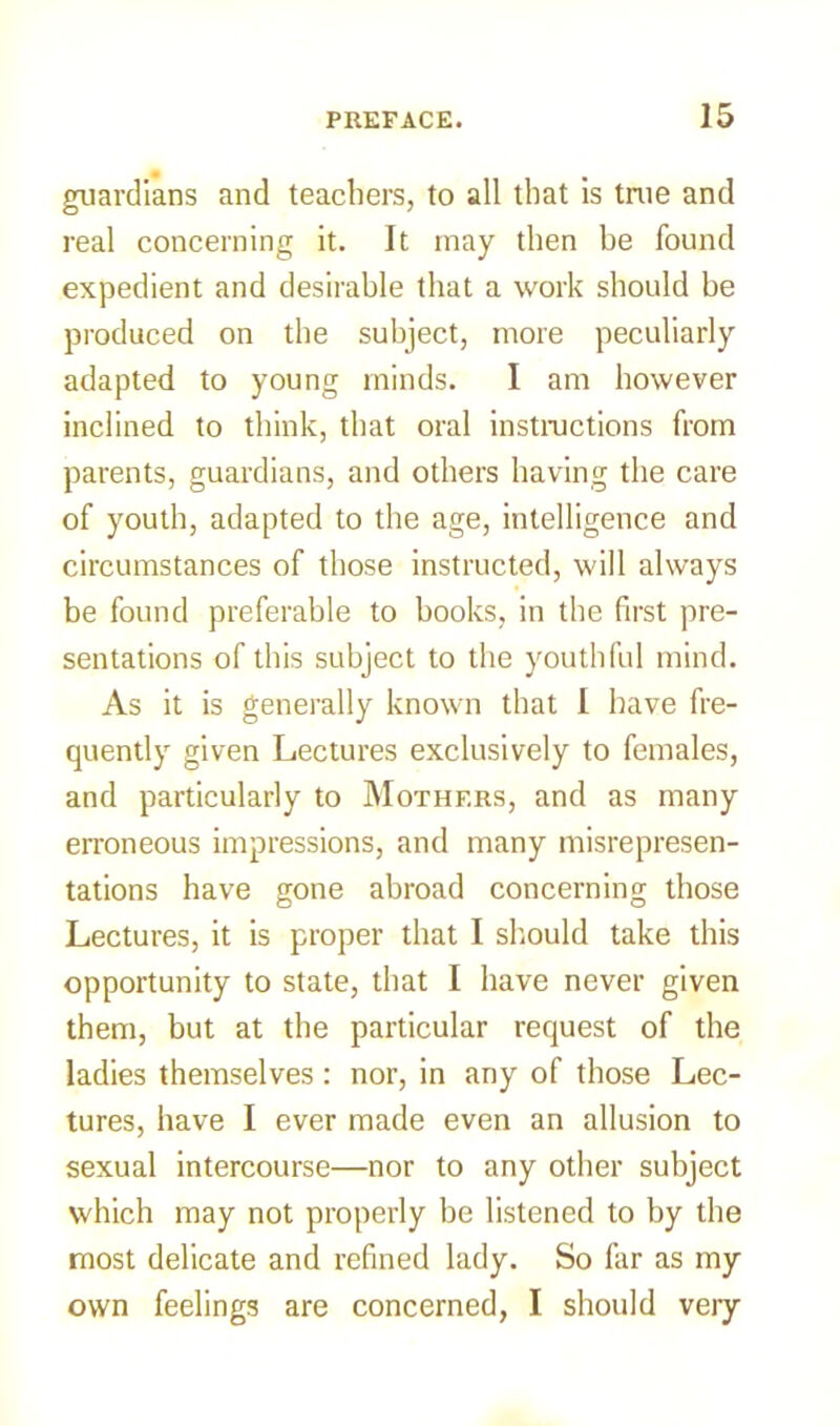 guardians and teachers, to all that is true and real concerning it. It may then be found expedient and desirable that a work should be produced on the subject, more peculiarly adapted to young minds. I am however inclined to think, that oral instructions from parents, guardians, and others having the care of youth, adapted to the age, intelligence and circumstances of those instructed, will always be found preferable to books, in the first pre- sentations of this subject to the youthful mind. As it is generally known that I have fre- quently given Lectures exclusively to females, and particularly to Mothers, and as many erroneous impressions, and many misrepresen- tations have gone abroad concerning those Lectures, it is proper that I should take this opportunity to state, that I have never given them, but at the particular request of the ladies themselves: nor, in any of those Lec- tures, have I ever made even an allusion to sexual intercourse—nor to any other subject which may not properly be listened to by the most delicate and refined lady. So far as my own feelings are concerned, I should very