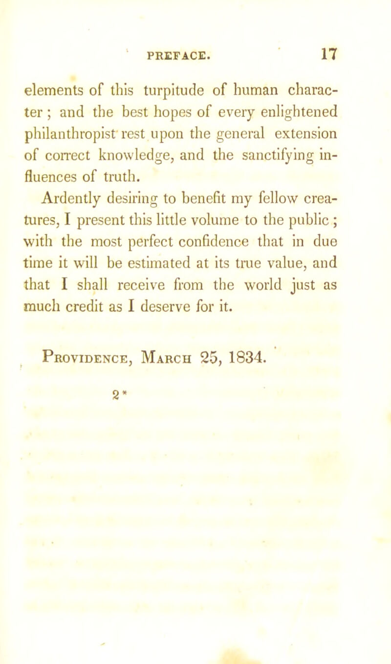 elements of this turpitude of human charac- ter ; and the best hopes of every enlightened philanthropist'rest upon the general extension of correct knowledge, and the sanctifying in- fluences of truth. Ardently desiring to benefit my fellow crea- tures, I present this little volume to the public ; with the most perfect confidence that in due time it will be estimated at its true value, and that I shall receive from the world just as much credit as I deserve for it. Providence, March 25, 1834. 2*