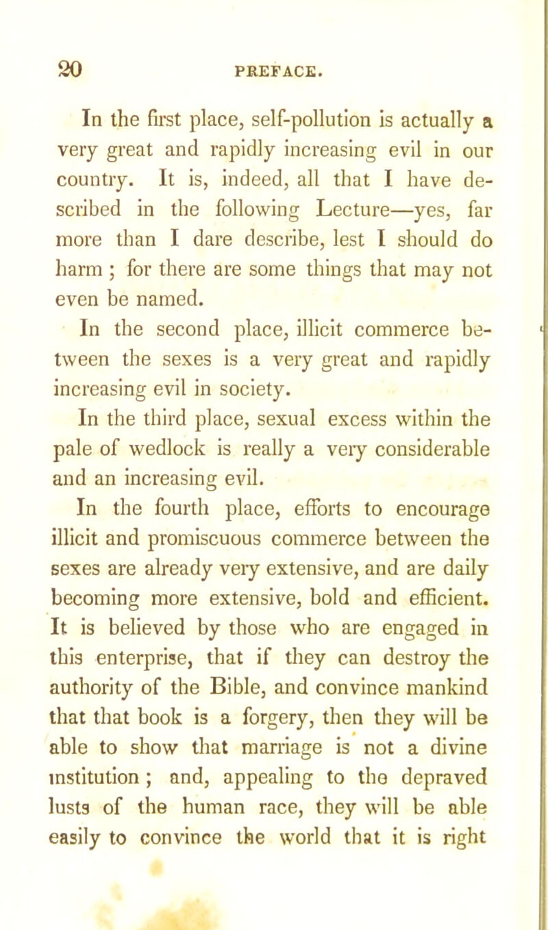 In the first place, self-pollution is actually a very great and rapidly increasing evil in our country. It is, indeed, all that I have de- scribed in the following Lecture—yes, far more than I dare describe, lest I should do harm ; for there are some things that may not even be named. In the second place, illicit commerce be- tween the sexes is a very great and rapidly increasing evil in society. In the third place, sexual excess within the pale of wedlock is really a veiy considerable and an increasing evil. In the fourth place, efforts to encourage illicit and promiscuous commerce between the sexes are already veiy extensive, and are daily becoming more extensive, bold and efficient. It is believed by those who are engaged in this enterprise, that if they can destroy the authority of the Bible, and convince mankind that that book is a forgery, then they will be able to show that marriage is not a divine institution ; and, appealing to the depraved lusts of the human race, they will be able easily to convince the world that it is right