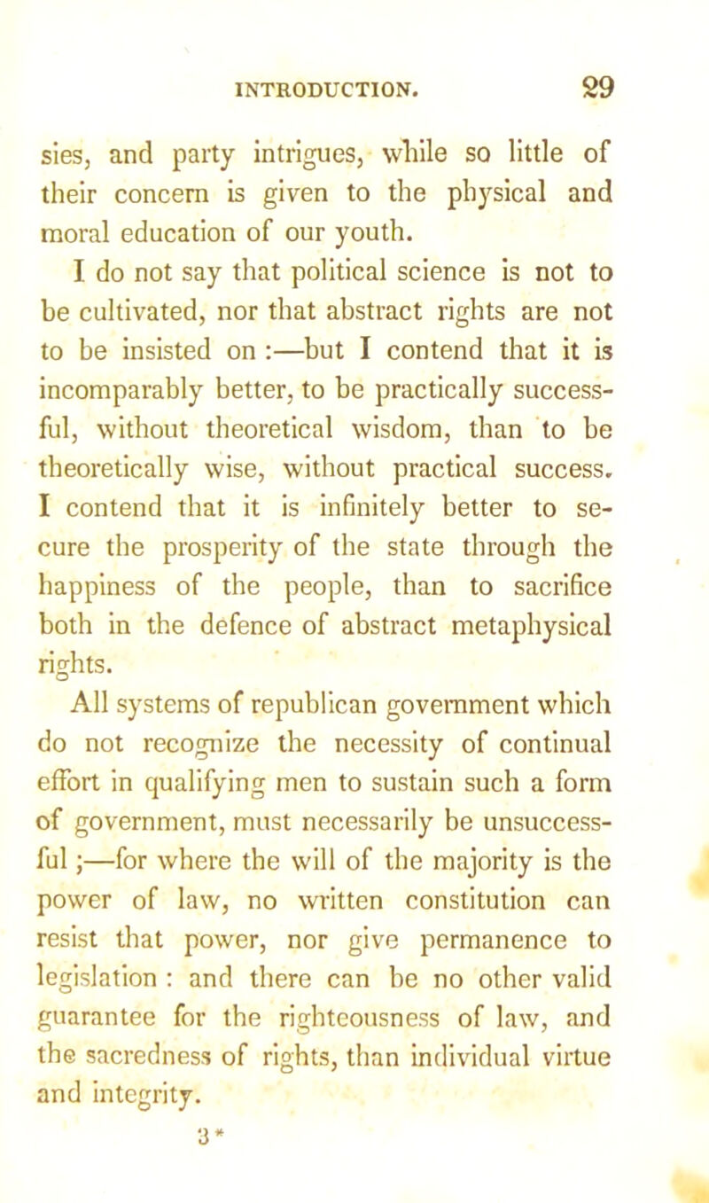 sies, and party intrigues, while so little of their concern is given to the physical and moral education of our youth. I do not say that political science is not to be cultivated, nor that abstract rights are not to be insisted on :—but I contend that it is incomparably better, to be practically success- ful, without theoretical wisdom, than to be theoretically wise, without practical success. I contend that it is infinitely better to se- cure the prosperity of the state through the happiness of the people, than to sacrifice both in the defence of abstract metaphysical rights. All systems of republican government which do not recognize the necessity of continual effort in qualifying men to sustain such a form of government, must necessarily be unsuccess- ful ;—for where the will of the majority is the power of law, no written constitution can resist that power, nor give permanence to legislation : and there can be no other valid guarantee for the righteousness of law, and the sacredness of rights, than individual virtue and integrity. 3*