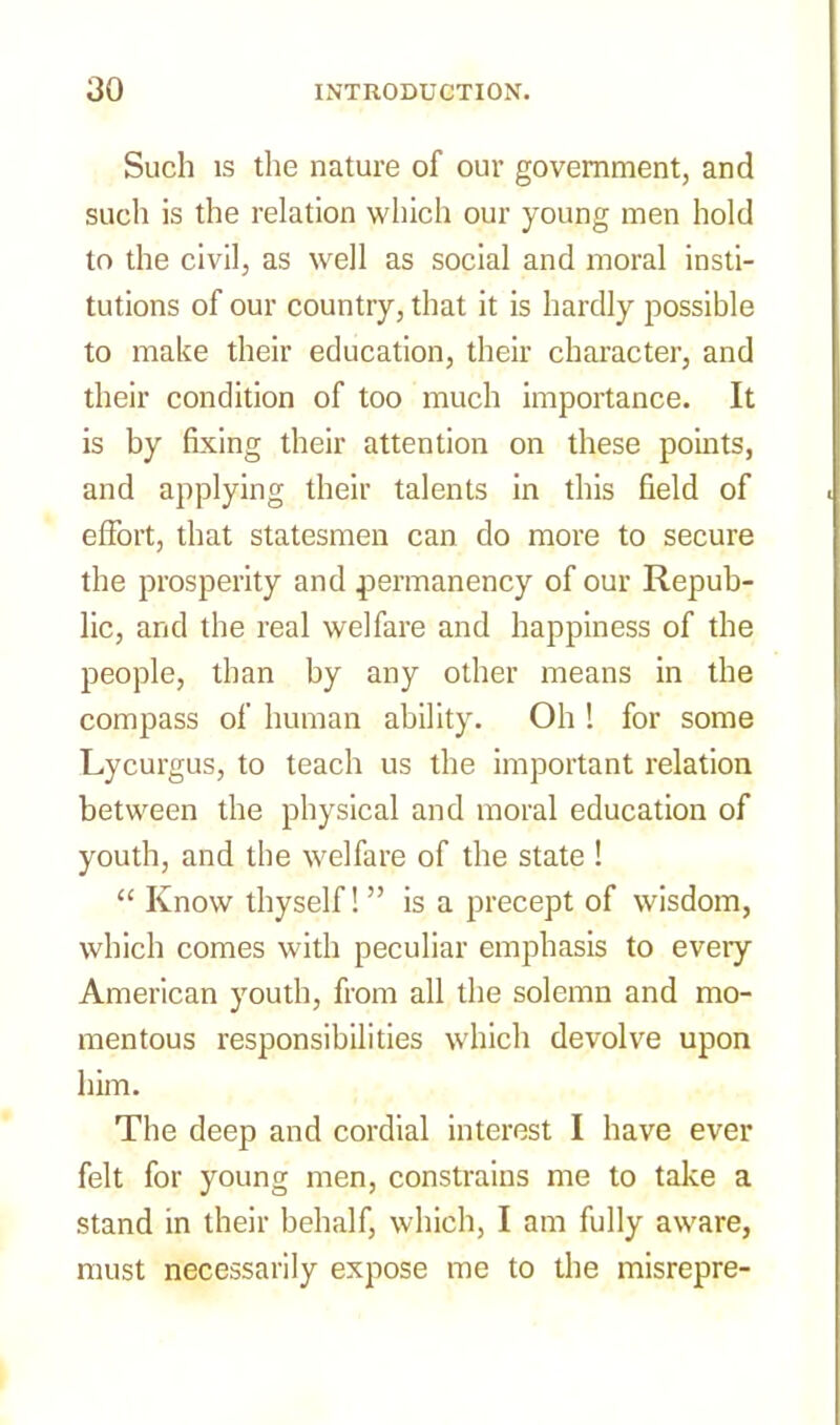 Such is the nature of our government, and such is the relation which our young men hold to the civil, as well as social and moral insti- tutions of our country, that it is hardly possible to make their education, their character, and their condition of too much importance. It is by fixing their attention on these points, and applying their talents in this field of effort, that statesmen can do more to secure the prosperity and permanency of our Repub- lic, and the real welfare and happiness of the people, than by any other means in the compass of human ability. Oh 1 for some Lycurgus, to teach us the important relation between the physical and moral education of youth, and the welfare of the state ! “ Know thyself! ” is a precept of wisdom, which comes with peculiar emphasis to every American youth, from all the solemn and mo- mentous responsibilities which devolve upon him. The deep and cordial interest I have ever felt for young men, constrains me to take a stand in their behalf, which, I am fully aware, must necessarily expose me to the misrepre-