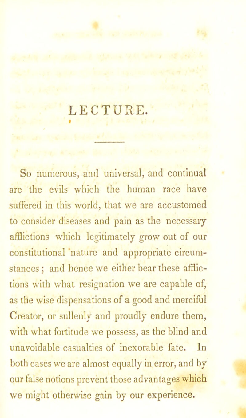 LECTURE. So numerous, and universal, and continual are the evils which the human race have suffered in this world, that we are accustomed to consider diseases and pain as the necessaiy afflictions which legitimately grow out of our constitutional nature and appropriate circum- stances ; and hence we either bear these afflic- tions with what resignation we are capable of, as the wrise dispensations of a good and merciful Creator, or sullenly and proudly endure them, with what fortitude we possess, as the blind and unavoidable casualties of inexorable fate. In both cases we are almost equally in error, and by our false notions prevent those advantages which we might otherwise gain by our experience.