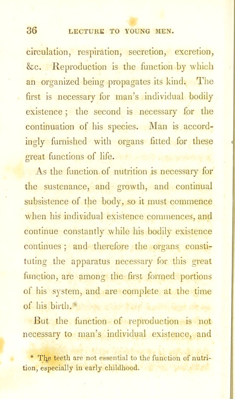 circulation, respiration, secretion, excretion, &c. Reproduction is the function by which an organized being propagates its kind. The first is necessary for man’s individual bodily existence; the second is necessary for the continuation of his species. Man is accord- ingly furnished with organs fitted for these great functions of life. As the function of nutrition is necessaiy for the sustenance, and growth, and continual subsistence of the body, so it must commence when his individual existence commences, and continue constantly while his bodily existence continues ; and therefore the organs consti- tuting the apparatus necessary for this great function, are among the first formed portions of his system, and are complete at the time of his birth.* But the function of reproduction is not necessary to man’s individual existence, and * Tl|e teeth are not essential to the function of nutri- tion, especially in early childhood.