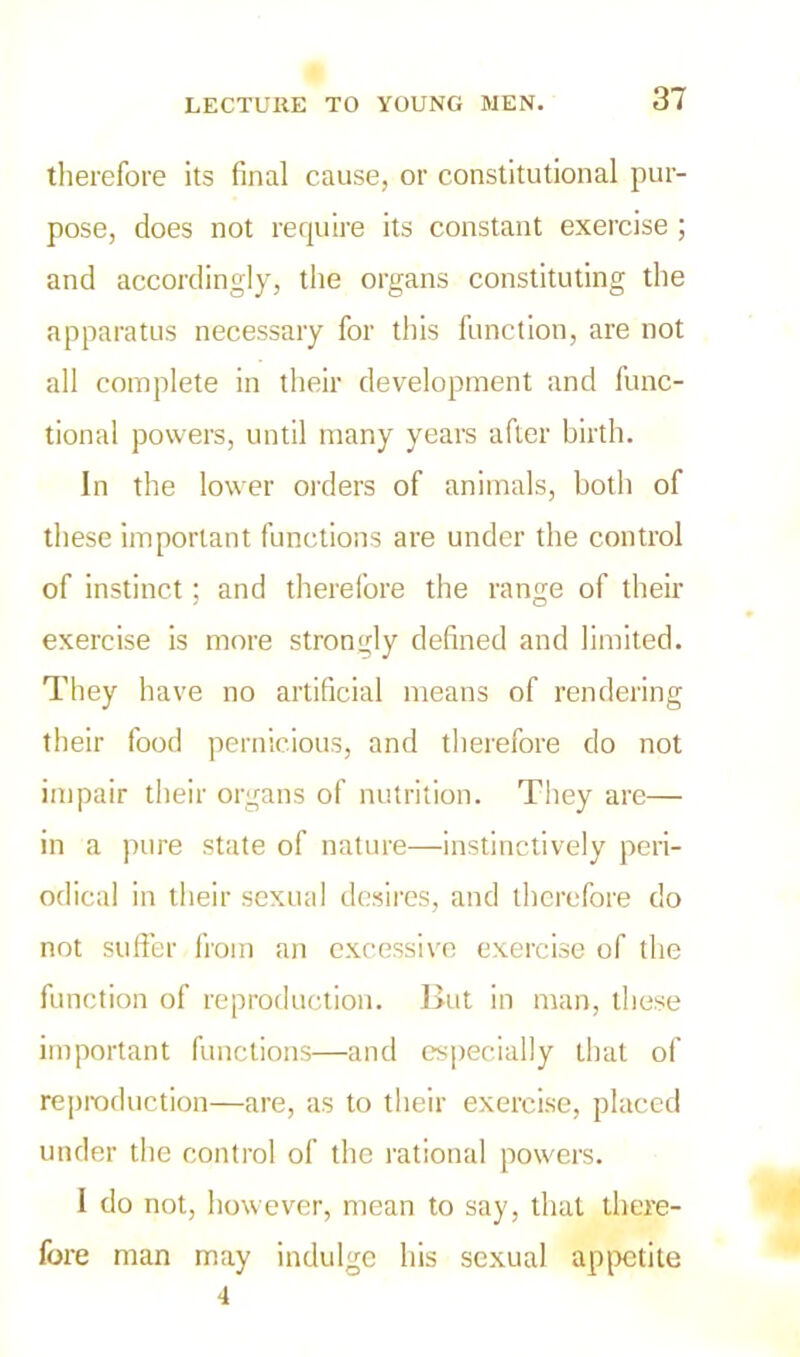 therefore its final cause, or constitutional pur- pose, does not require its constant exercise ; and accordingly, the organs constituting the apparatus necessary for this function, are not all complete in their development and func- tional powers, until many years after birth. In the lower orders of animals, both of these important functions are under the control of instinct; and therefore the range of their exercise is more strongly defined and limited. They have no artificial means of rendering their food pernicious, and therefore do not impair their organs of nutrition. They are— in a pure state of nature—instinctively peri- odical in their sexual desires, and therefore do not suffer from an excessive exercise of the function of reproduction. But in man, these important functions—and especially that of reproduction—are, as to their exercise, placed under the control of the rational powers. I do not, however, mean to say, that there- fore man may indulge his sexual appetite 4