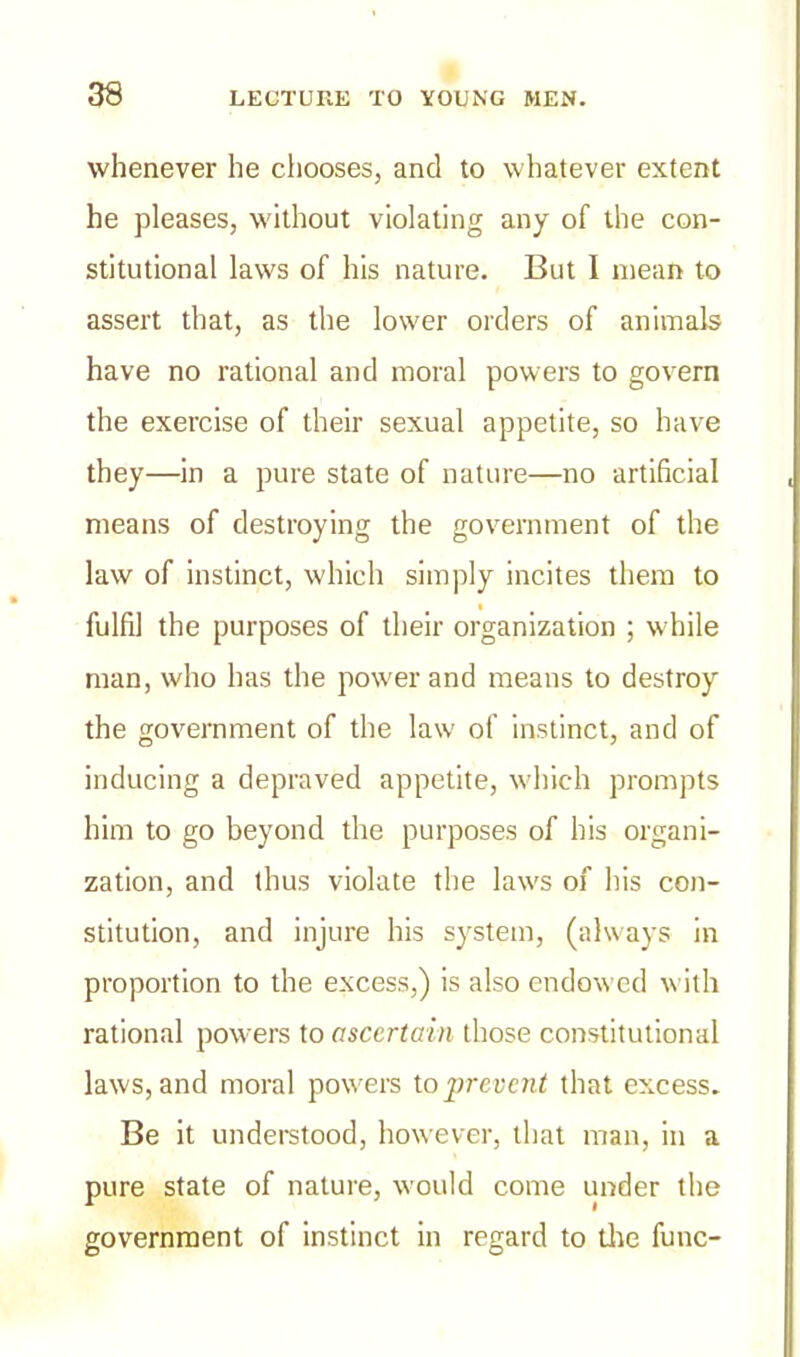 whenever he chooses, and to whatever extent he pleases, without violating any of the con- stitutional laws of his nature. But I mean to assert that, as the lower orders of animals have no rational and moral powers to govern the exercise of their sexual appetite, so have they—in a pure state of nature—no artificial means of destroying the government of the law of instinct, which simply incites them to t fulfil the purposes of their organization ; while man, who has the power and means to destroy the government of the law of instinct, and of inducing a depraved appetite, which prompts him to go beyond the purposes of his organi- zation, and thus violate the laws of his con- stitution, and injure his system, (always in proportion to the excess,) is also endowed with rational powers to ascertain those constitutional laws, and moral powers to prevent that excess. Be it understood, however, that man, in a pure state of nature, would come under the government of instinct in regard to the func-