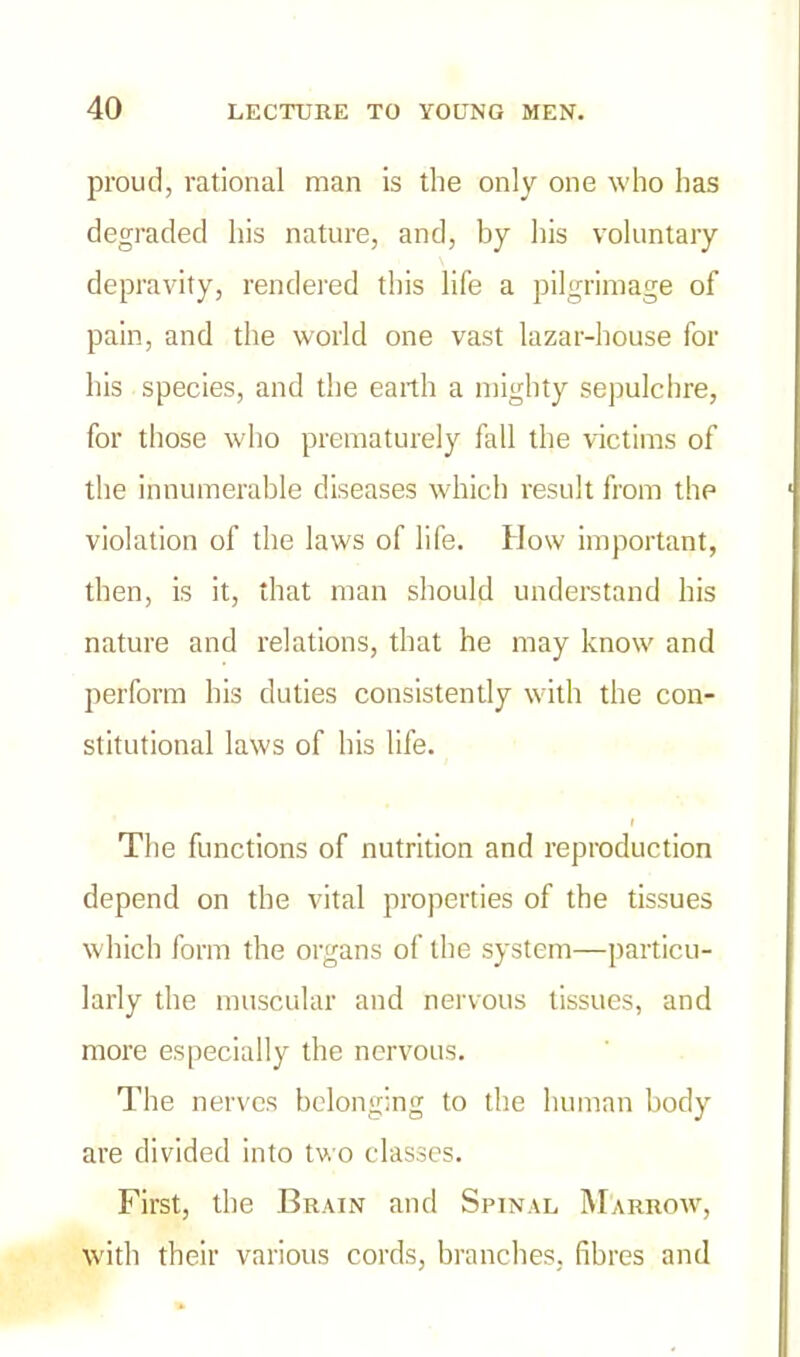 proud, rational man is the only one who has degraded his nature, and, by his voluntary depravity, rendered this life a pilgrimage of pain, and the world one vast lazar-bouse for his species, and the earth a mighty sepulchre, for those who prematurely fall the victims of the innumerable diseases which result from the violation of the laws of life. How important, then, is it, that man should understand his nature and relations, that he may know and perform his duties consistently with the con- stitutional laws of his life. I The functions of nutrition and reproduction depend on the vital properties of the tissues which form the organs of the system—particu- larly the muscular and nervous tissues, and more especially the nervous. The nerves belonging to the human body are divided into two classes. First, the Brain and Spinal Marrow, with their various cords, branches, fibres and