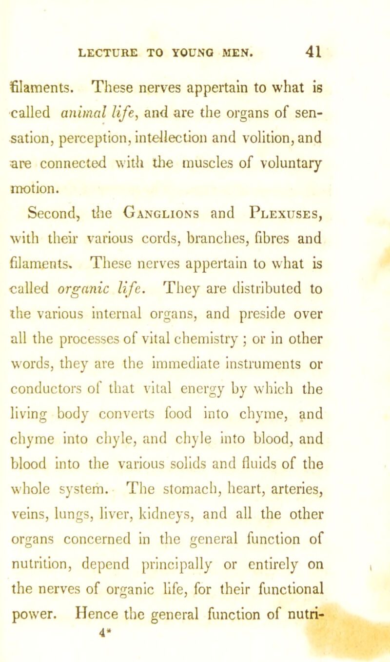 filaments. These nerves appertain to what is called animal life, and are the organs of sen- sation, perception, intellection and volition, and are connected with the muscles of voluntary motion. Second, the Ganglions and Plexuses, with their various cords, branches, fibres and filaments. These nerves appertain to what is called organic life. They are distributed to the various internal organs, and preside over all the processes of vital chemistry ; or in other words, they are the immediate instruments or conductors of that vital energy by which the living body converts food into chyme, and chyme into chyle, and chyle into blood, and blood into the various solids and fluids of the whole system. The stomach, heart, arteries, veins, lungs, liver, kidneys, and all the other organs concerned in the general function of nutrition, depend principally or entirely on the nerves of organic life, for their functional power. Hence the general function of nutri- 4*
