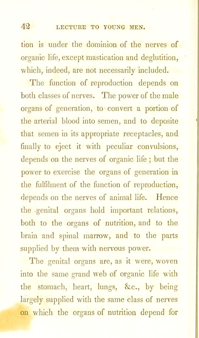 tion is under the dominion of the nerves of organic life, except mastication and deglutition, which, indeed, are not necessarily included. The function of reproduction depends on both classes of nerves. The power of the male organs of generation, to convert a portion of the arterial blood into semen, and to deposite that semen in its appropriate receptacles, and finally to eject it with peculiar convulsions, depends on the nerves of organic life ; but the power to exercise the organs of generation in the fulfilment of the function of reproduction, depends on the nerves of animal life. Hence the genital organs hold important relations, both to the organs of nutrition, and to the brain and spinal marrow, and to the parts supplied by them with nervous power. The genital organs are, as it were, woven into the same grand web of organic life with the stomach, heart, lungs, &c., by being largely supplied with the same class of nerves on which the organs of nutrition depend for
