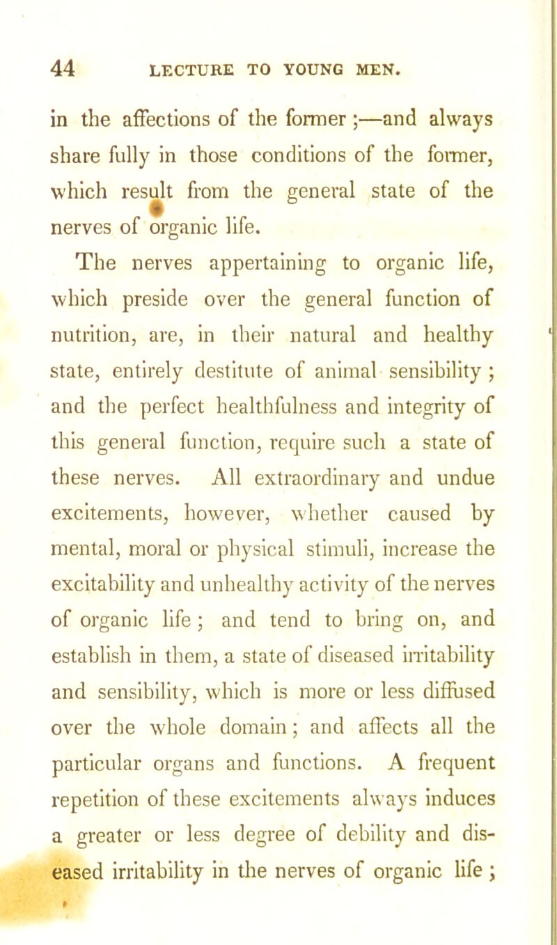 in the affections of the former ;—and always share fully in those conditions of the former, which result from the general state of the nerves of organic life. The nerves appertaining to organic life, which preside over the general function of nutrition, are, in their natural and healthy state, entirely destitute of animal sensibility ; and the perfect healthfulness and integrity of this general function, require such a state of these nerves. All extraordinary and undue excitements, however, whether caused by mental, moral or physical stimuli, increase the excitability and unhealthy activity of the nerves of organic life ; and tend to bring on, and establish in them, a state of diseased irritability and sensibility, which is more or less diffused over the whole domain; and affects all the particular organs and functions. A frequent repetition of these excitements always induces a greater or less degree of debility and dis- eased irritability in the nerves of organic life ;