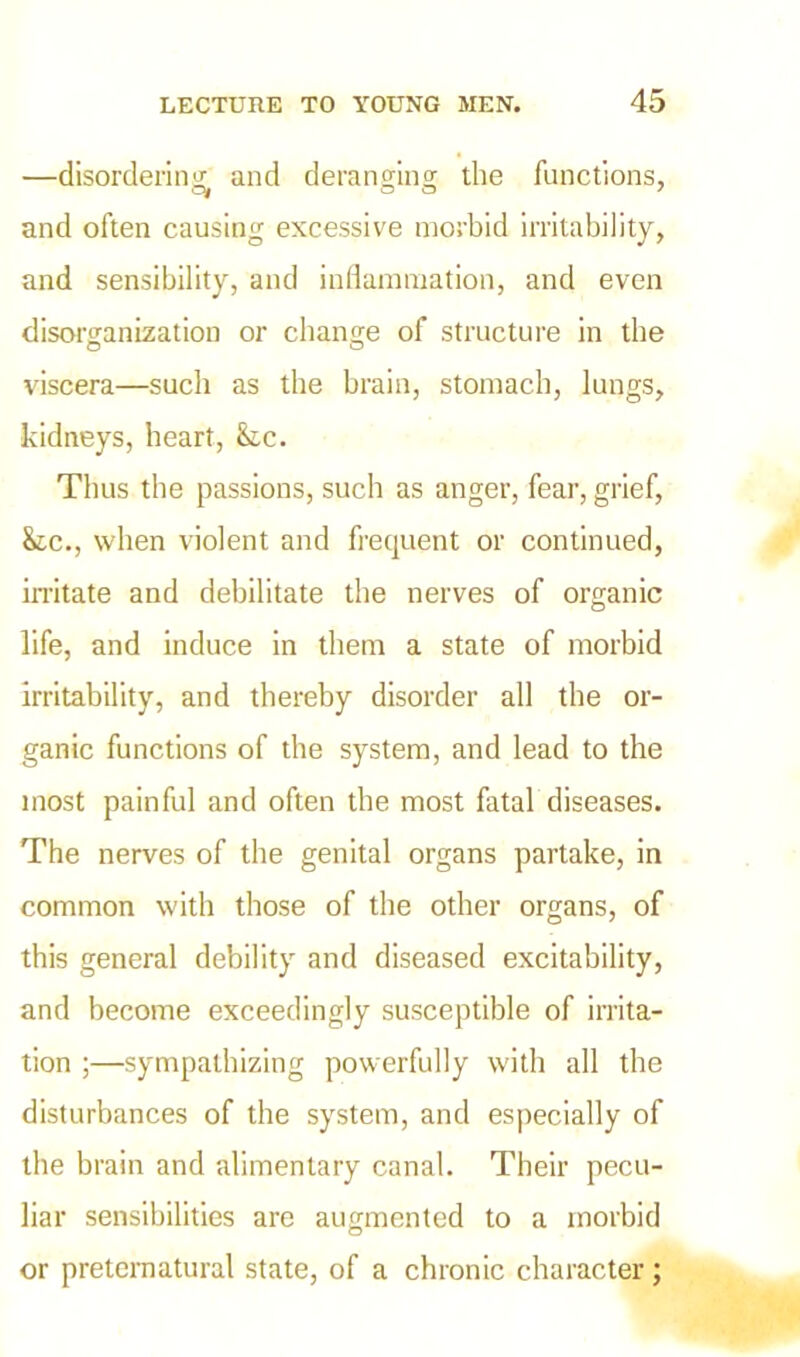 —disordering and deranging: the functions, and often causing excessive morbid irritability, and sensibility, and inflammation, and even disorganization or change of structure in the viscera—such as the brain, stomach, lungs, kidneys, heart, &c. Thus the passions, such as anger, fear, grief, &c., when violent and frequent or continued, irritate and debilitate the nerves of organic life, and induce in them a state of morbid irritability, and thereby disorder all the or- ganic functions of the system, and lead to the most painful and often the most fatal diseases. The nerves of the genital organs partake, in common with those of the other organs, of this general debility and diseased excitability, and become exceedingly susceptible of irrita- tion ;—sympathizing powerfully with all the disturbances of the system, and especially of the brain and alimentary canal. Their pecu- liar sensibilities are augmented to a morbid or preternatural state, of a chronic character;