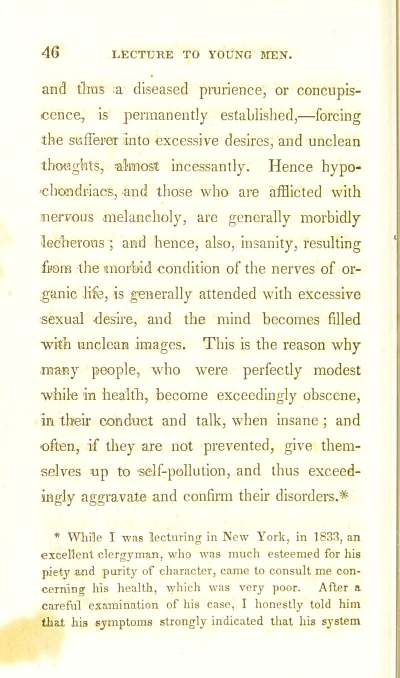 and thus a diseased prurience, or concupis- cence, is permanently established,—forcing the sufferer into excessive desires, and unclean thoughts, almost incessantly. Hence hypo- chondriacs, and those who are afflicted with nervous melancholy, are generally morbidly lecherous ; and hence, also, insanity, resulting from the morbid condition of the nerves of or- ganic life, is generally attended with excessive sexual -desire, and the mind becomes filled •with unclean images. This is the reason why many people, who were perfectly modest while in health, become exceedingly obscene, in their conduct and talk, when insane ; and often, if they are not prevented, give them- selves up to self-pollution, and thus exceed- ingly aggravate and confirm their disorders.* * While I was lecturing in New York, in 1833, an excellent clergyman, who was much esteemed for his piety and purity of character, came to consult me con- cerning his health, which was very poor. After a careful examination of his case, I honestly told him that his symptoms strongly indicated that his system