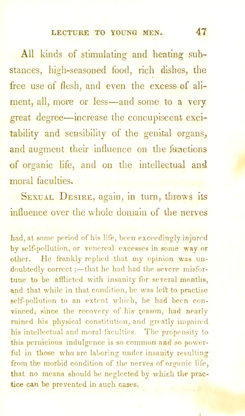 All kinds of stimulating and heating sub- stances, high-seasoned food, rich dishes, the free use of flesh, and even the excess- of ali- ment, all, more or less—and some to a very great degree—increase the concupiscent exci- tability and sensibility of the genital organs, and augment their influence on the functions of organic life, and on the intellectual and moral faculties. Sexual Desire, again, in turn,, throws its influence over the whole domain of the nerves had, at some period of his life, been exceedingly injured by self-pollution, or venereal excesses in some way or other. He frankly replied that my opinion was un- doubtedly correctthat he had had the severe misfor- tune to be afflicted with insanity for several months, and that while in that condition, he was left to practise self-pollution to an extent which, he had been con- vinced, since the recovery of his season, had nearly ruined his physical constitution, and greatly impaired his intellectual and moral faculties. The propensity to this pernicious indulgence is so common and so power- ful in those who are laboring under insanity resulting from the morbid condition of the nerves of organic life, that no means should be neglected by which the prac- tice can be prevented in such cases.