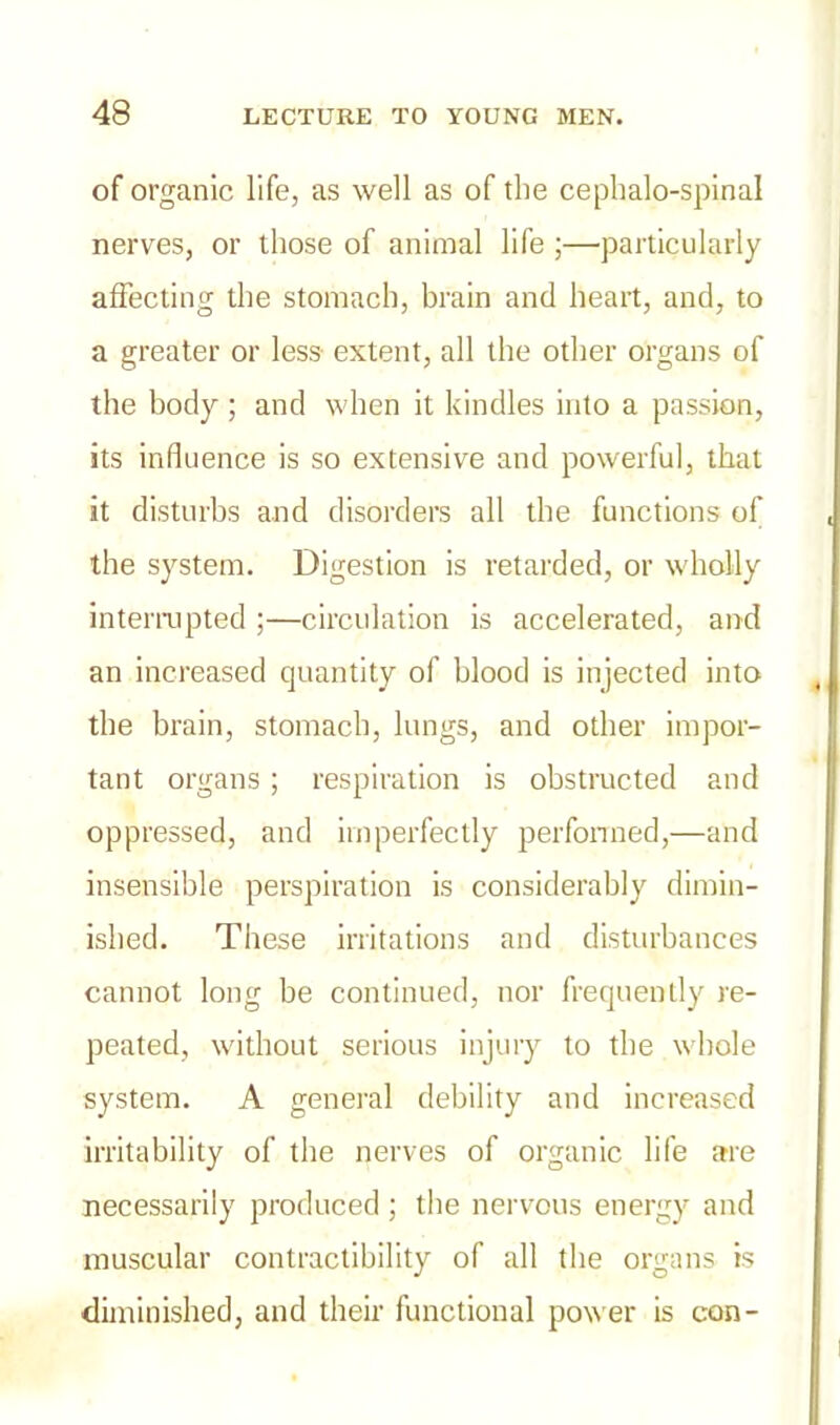 of organic life, as well as of the cephalo-spinal nerves, or those of animal life ;—particularly affecting the stomach, brain and heart, and, to a greater or less extent, all the other organs of the body; and when it kindles into a passion, its influence is so extensive and powerful, that it disturbs and disorders all the functions of the system. Digestion is retarded, or wholly interrupted ;—circulation is accelerated, and an increased quantity of blood is injected into the brain, stomach, lungs, and other impor- tant organs ; respiration is obstructed and oppressed, and imperfectly performed,—and insensible perspiration is considerably dimin- ished. These irritations and disturbances cannot long be continued, nor frequently re- peated, without serious injury to the whole system. A general debility and increased irritability of the nerves of organic life are necessarily produced ; the nervous energy and muscular contractibility of all the organs is diminished, and their functional power is con-