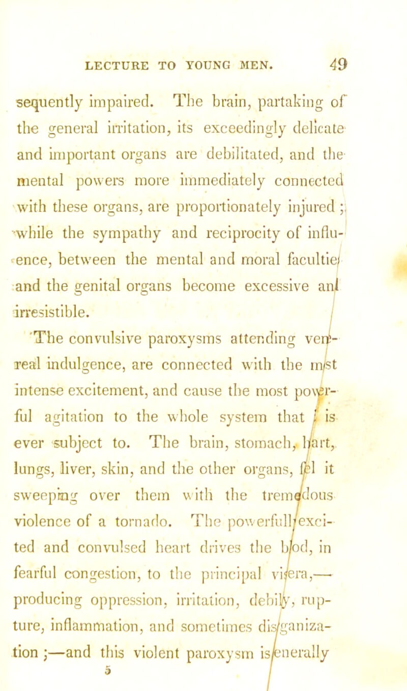 sequently impaired. The brain, partaking of the general irritation, its exceedingly delicate1 and important organs are debilitated, and the mental powers more immediately connected with these organs, are proportionately injured ;; ■while the sympathy and reciprocity of influ- ence, between the mental and moral facultie^ and the genital organs become excessive anj irresistible. The convulsive paroxysms attending vene- real indulgence, are connected with the m/st intense excitement, and cause the most po\^r- ful agitation to the whole system that : is ever subject to. The brain, stomachy Hart, lungs, liver, skin, and the other organs, fel it sweeping over them v ith the tremadous violence of a tornado. The powerfull/exci- ted and convulsed heart drives the h/od, in fearful congestion, to the principal vi/era,— producing oppression, irritation, debil^', rup- ture, inflammation, and sometimes dWganiza- tion ;—and this violent paroxysm ispierally