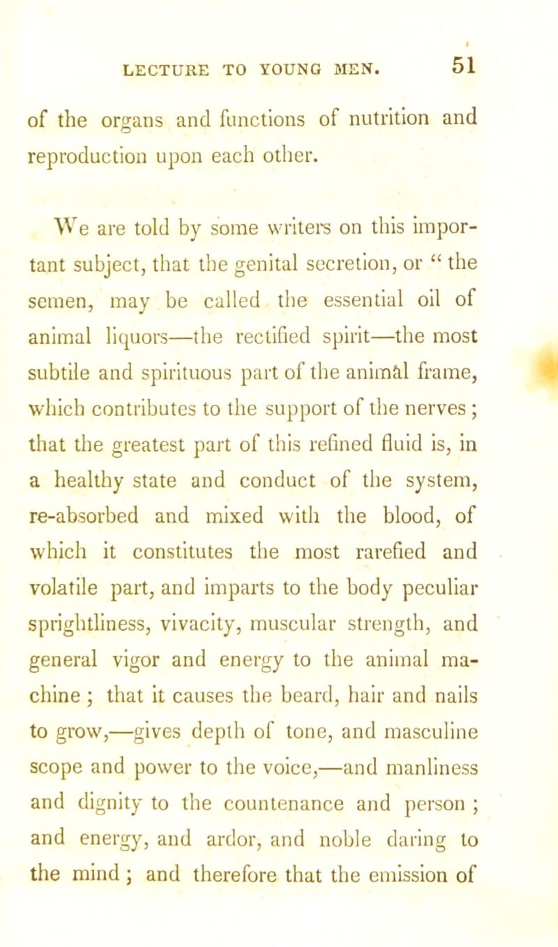 of the organs and functions of nutrition and O reproduction upon each other. W e are told by some writers on this impor- tant subject, that the genital secretion, or “ the semen, may be called the essential oil of animal liquors—the rectified spirit—the most subtile and spirituous part of the animal frame, which contributes to the support of the nerves; that the greatest part of this refined fluid is, in a healthy state and conduct of the system, re-absorbed and mixed with the blood, of which it constitutes the most rarefied and volatile part, and imparts to the body peculiar sprightliness, vivacity, muscular strength, and general vigor and energy to the animal ma- chine ; that it causes the beard, hair and nails to grow,—gives depth of tone, and masculine scope and power to the voice,—and manliness and dignity to the countenance and person ; and energy, and ardor, and noble daring to the mind; and therefore that the emission of