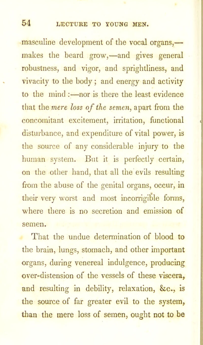 masculine development of the vocal organs,— makes the beard grow,—and gives general robustness, and vigor, and sprightliness, and vivacity to the body; and energy and activity to the mind :—nor is there the least evidence that the mere loss of the semen, apart from the concomitant excitement, irritation, functional disturbance, and expenditure of vital power, is the source of any considerable injury to the human system. But it is perfectly certain, on the other hand, that all the evils resulting from the abuse of the genital organs, occur, in their very worst and most incorrigible forms, where there is no secretion and emission of semen. That the undue determination of blood to the brain, lungs, stomach, and other important organs, during venereal indulgence, producing over-distension of the vessels of these viscera, and resulting in debility, relaxation, Sic., is the source of far greater evil to the system, than the mere loss of semen, ought not to be