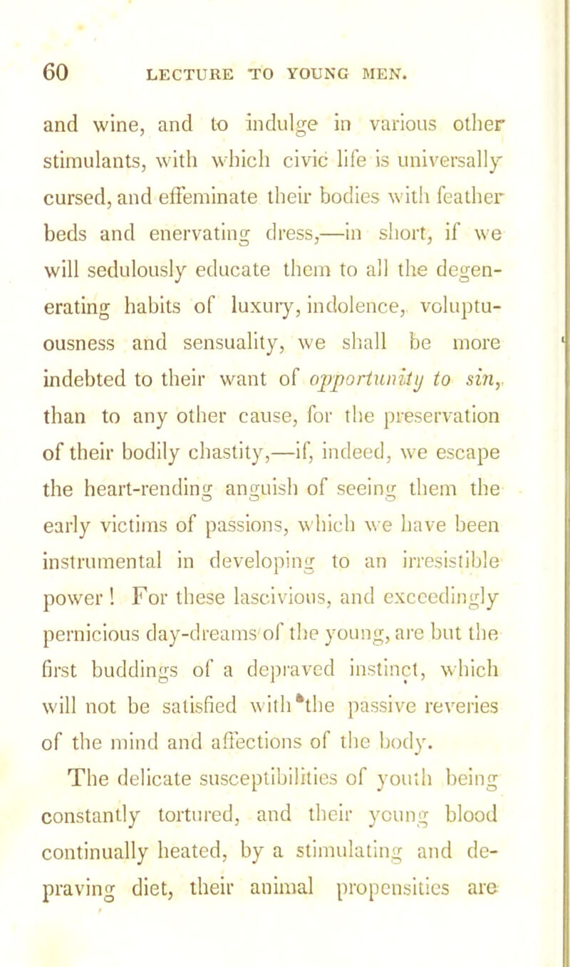 and wine, and to indulge in various other stimulants, with which civic life is universally cursed, and effeminate their bodies with feather beds and enervating dress,—in short, if we will sedulously educate them to all the degen- erating habits of luxury, indolence, voluptu- ousness and sensuality, we shall be more indebted to their want of opportunity to sin, than to any other cause, for the preservation of their bodily chastity,—if, indeed, we escape the heart-rending anguish of seeing them the early victims of passions, which we have been instrumental in developing to an irresistible power ! For these lascivious, and exceedingly pernicious day-dreams'of the young, are but the first buddings of a depraved instinct, which will not be satisfied with *tbe passive reveries of the mind and affections of the body. The delicate susceptibilities of youth being constantly tortured, and their young blood continually heated, by a stimulating and de- praving diet, their animal propensities are