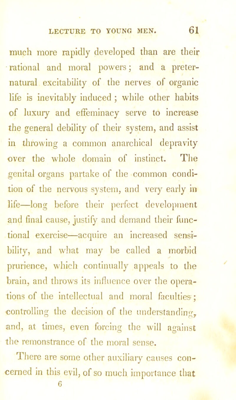 much more rapidly developed than are their rational and moral powers; and a preter- natural excitability of the nerves of organic life is inevitably induced ; while other habits of luxury and effeminacy serve to increase the general debility of their system, and assist in throwing a common anarchical depravity over the whole domain of instinct. The genital organs partake of the common condi- tion of the nervous system, and very early in life—long before their perfect development and final cause, justify and demand their func- tional exercise—acquire an increased sensi- bility, and what may be called a morbid prurience, which continually appeals to the brain, and throws its influence over the opera- tions of the intellectual and moral faculties; controlling the decision of the understanding, and, at times, even forcing the will against the remonstrance of the moral sense. There are some other auxiliary causes con- cerned in this evil, of so much importance that