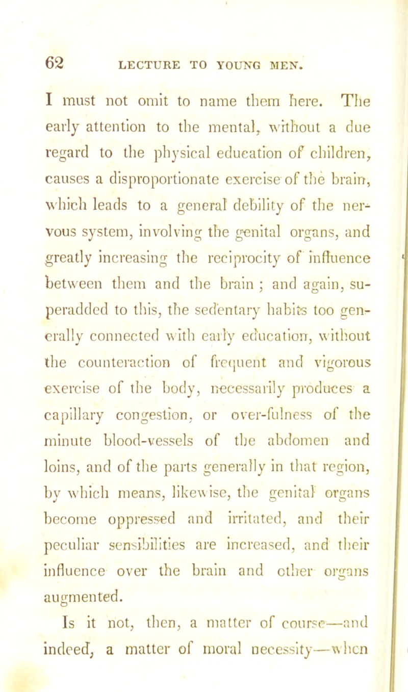 I must not omit to name them here. The early attention to the mental, without a due regard to the physical education of children, causes a disproportionate exercise of the brain, which leads to a general debility of the ner- vous system, involving the genital organs, and greatly increasing the reciprocity of influence between them and the brain ; and again, su- peradded to this, the sedentary habits too gen- erally connected with early education, without the counteraction of frequent and vigorous exercise of the body, necessarily produces a capillary congestion, or over-fulness of the minute blood-vessels of the abdomen and loins, and of the parts generally in that region, by which means, likewise, the genital organs become oppressed and irritated, and their peculiar sensibilities are increased, and their influence over the brain and other organs augmented. Is it not, then, a matter of course—and indeed, a matter of moral necessity—when