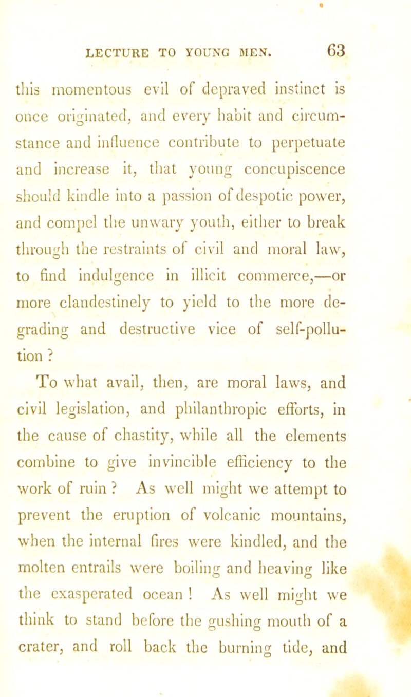 this momentous evil of depraved instinct is once originated, and every habit and circum- stance and influence contribute to perpetuate and increase it, that young concupiscence should kindle into a passion of despotic power, and compel the unwary youth, either to break through the restraints of civil and moral law, to find indulgence in illicit commerce,—or more clandestinely to yield to the more de- grading and destructive vice of self-pollu- tion ? To what avail, then, are moral laws, and civil legislation, and philanthropic efforts, in the cause of chastity, while all the elements combine to give invincible efficiency to the work of ruin ? As well might we attempt to prevent the eruption of volcanic mountains, when the internal fires were kindled, and the molten entrails were boilincr and heaving like the exasperated ocean ! As well might we think to stand before the gushing mouth of a crater, and roll back the burning tide, and