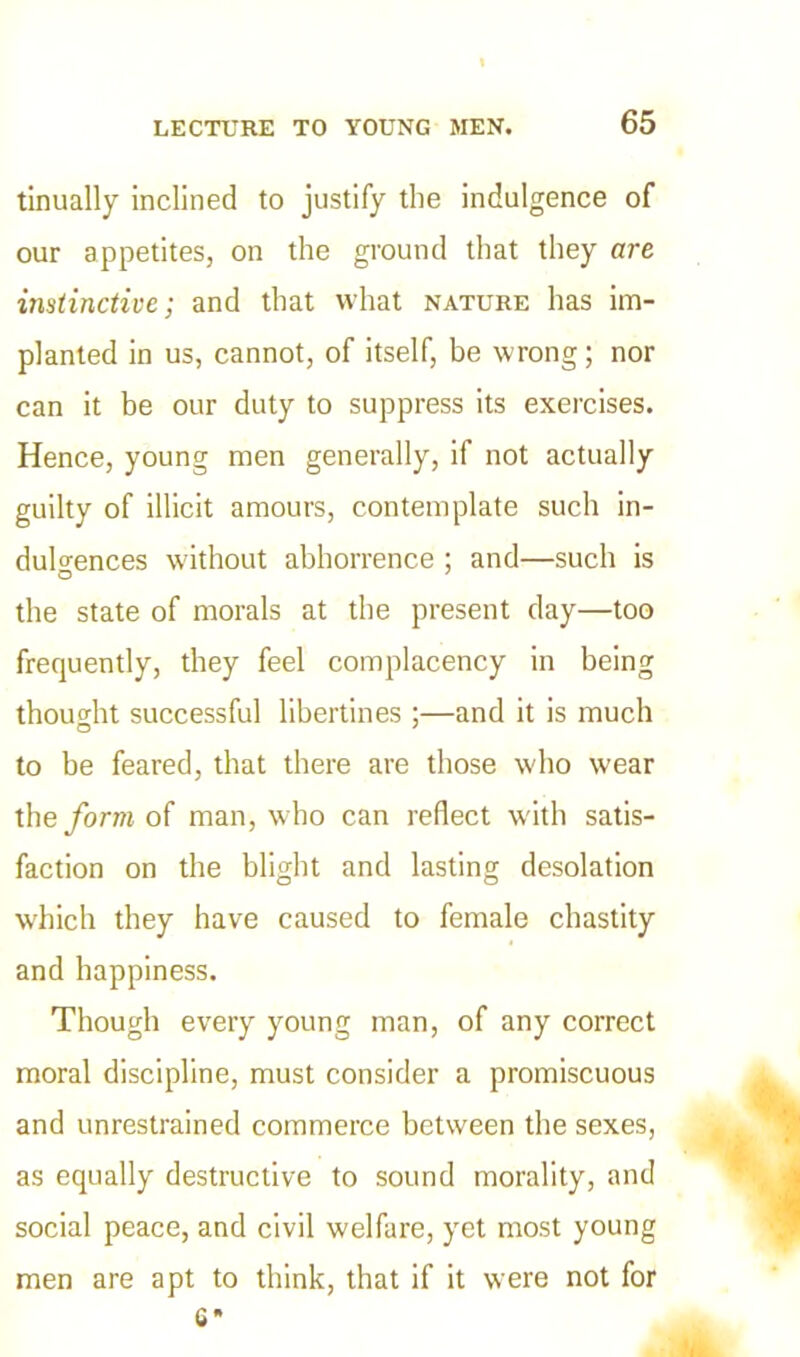 tinually inclined to justify the indulgence of our appetites, on the ground that they are instinctive; and that what nature has im- planted in us, cannot, of itself, be wrong; nor can it be our duty to suppress its exercises. Hence, young men generally, if not actually guilty of illicit amours, contemplate such in- dulgences without abhorrence ; and—such is the state of morals at the present day—too frequently, they feel complacency in being thought successful libertines ;—and it is much to be feared, that there are those who wear the form of man, w'ho can reflect with satis- faction on the blight and lasting desolation which they have caused to female chastity and happiness. Though every young man, of any correct moral discipline, must consider a promiscuous and unrestrained commerce between the sexes, as equally destructive to sound morality, and social peace, and civil welfare, yet most young men are apt to think, that if it were not for C