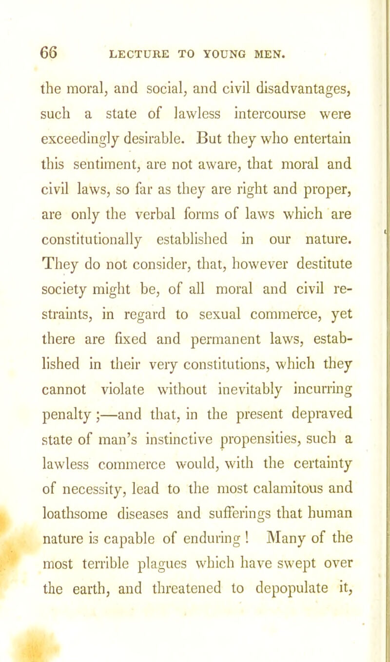the moral, and social, and civil disadvantages, such a state of lawless intercourse were exceedingly desirable. But they who entertain this sentiment, are not aware, that moral and civil laws, so far as they are right and proper, are only the verbal forms of laws which are constitutionally established in our nature. They do not consider, that, however destitute society might be, of all moral and civil re- straints, in regard to sexual commerce, yet there are fixed and permanent laws, estab- lished in their very constitutions, which they cannot violate without inevitably incurring penalty;—and that, in the present depraved state of man’s instinctive propensities, such a lawless commerce would, with the certainty of necessity, lead to the most calamitous and loathsome diseases and sufferings that human nature is capable of enduring ! Many of the most terrible plagues which have swept over the earth, and threatened to depopulate it,