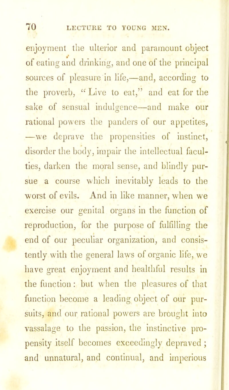 enjoyment the ulterior and paramount object of eating and drinking, and one of the principal sources of pleasure in life,—and, according to the proverb, “ Live to eat,” and eat for the sake of sensual indulgence—and make our rational powers the panders of our appetites, •—we deprave the propensities of instinct, disorder the body, impair the intellectual facul- ties, darken the moral sense, and blindly pur- sue a course which inevitably leads to the worst of evils. And in like manner, when we exercise our genital organs in the function of reproduction, for the purpose of fulfilling the end of our peculiar organization, and consis- tently with the general laws of organic life, we have great enjoyment and healthful results in the function : but when the pleasures of that function become a leading object of our pur- suits, and our rational powers are brought into vassalage to the passion, the instinctive pro- pensity itself becomes exceedingly depraved ; and unnatural, and continual, and imperious