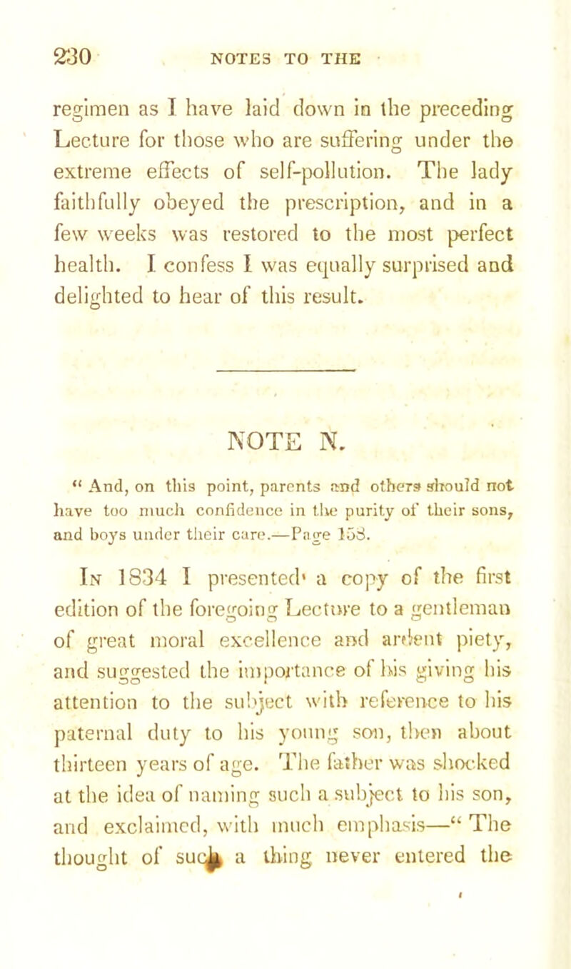 regimen as I have laid down in the preceding Lecture for those who are suffering under the extreme effects of self-pollution. The lady faithfully obeyed the prescription, and in a few weeks was restored to the most perfect health. I confess I was equally surprised and delighted to hear of this result. NOTE N. “ And, on tills point, parents and others should not have too much confidence in the purity of their sons, and boys under their care.—Page 153. In 1834 I presented' a copy of the first edition of the foregoing Lecture to a gentleman of great moral excellence and ardent piety, and suggested the importance of his giving his attention to the subject with reference to his paternal duty to his young son, then about thirteen years of age. The father was shocked at the idea of naming such a subject to his son, and exclaimed, with much emphasis—“The thought of suc^ a thing never entered the