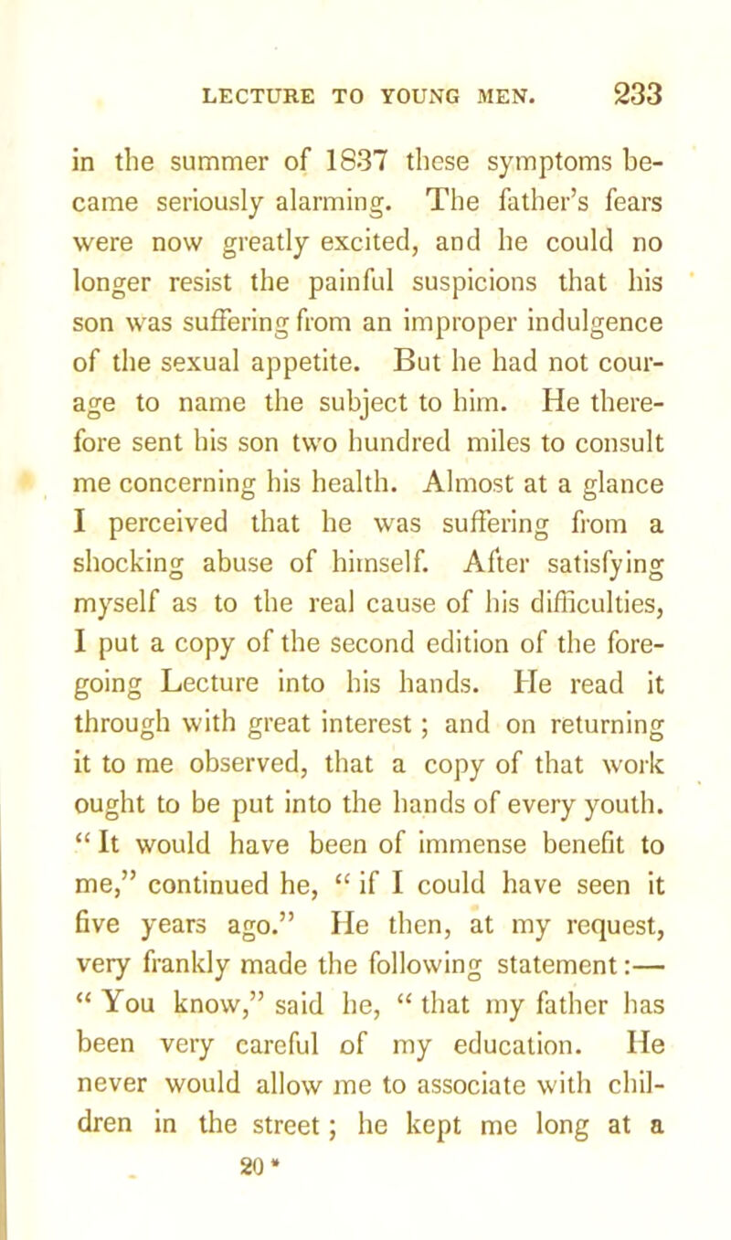 in the summer of 1837 these symptoms be- came seriously alarming. The father’s fears were now greatly excited, and he could no longer resist the painful suspicions that his son was suffering from an improper indulgence of the sexual appetite. But he had not cour- age to name the subject to him. He there- fore sent his son two hundred miles to consult me concerning his health. Almost at a glance I perceived that he was suffering from a shocking abuse of himself. After satisfying myself as to the real cause of his difficulties, I put a copy of the second edition of the fore- going Lecture into his hands. He read it through with great interest; and on returning it to me observed, that a copy of that work ought to be put into the hands of every youth. “ It would have been of immense benefit to me,” continued he, “ if I could have seen it five years ago.” He then, at my request, very frankly made the following statement:— “ You know,” said he, “ that my father has been very careful of my education. He never would allow me to associate with chil- dren in the street; he kept me long at a 20*