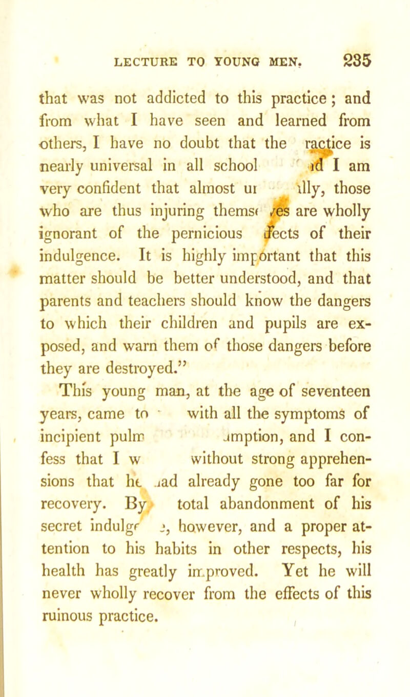 that was not addicted to this practice; and from what I have seen and learned from others, I have no doubt that the ractice is nearly universal in all school in I am very confident that almost ui illy, those who are thus injuring thems< /.es are wholly ignorant of the pernicious ptects of their indulgence. It is highly important that this matter should be better understood, and that parents and teachers should know the dangers to which their children and pupils are ex- posed, and warn them of those dangers before they are destroyed.” This young man, at the age of seventeen years, came to with all the symptoms of incipient pulrr amption, and I con- fess that I w without strong apprehen- sions that he aad already gone too far for recovery. By total abandonment of his secret indulge however, and a proper at- tention to his habits in other respects, his health has greatly improved. Yet he will never wholly recover from the effects of this ruinous practice.