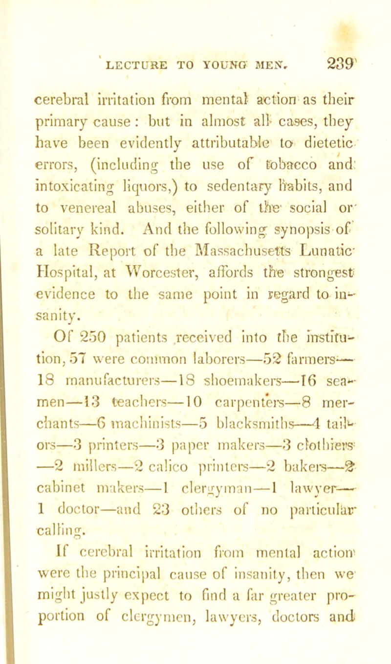 cerebral irritation from mental action as their primary cause : but in almost all cases, they have been evidently attributable to dietetic errors, (including the use of tobacco and: intoxicating liquors,) to sedentary habits, and to venereal abuses, either of the' social or solitary kind. And the following synopsis of a late Report of the Massachusetts Lunatic Hospital, at Worcester, affords the strongest evidence to the same point in regard to in- sanity. Of 250 patients received into the institu- tion, 5T were common laborers—52 farmers-— 18 manufacturers—18 shoemakers—16 sea- men—13 teachers—10 carpenters—8 mer- chants—6 machinists—5 blacksmiths—4 tail- ors—3 printers—3 paper makers—3 clothiers —2 millers—2 calico printers—2 bakers—2 cabinet makers—1 clergyman—1 lawyer— 1 doctor—and 23 others of no parlicuhnr calling. If cerebral irritation from mental action’ were the principal cause of insanity, then we might justly expect to find a far greater pro- portion of clergymen, lawyers, doctors and.