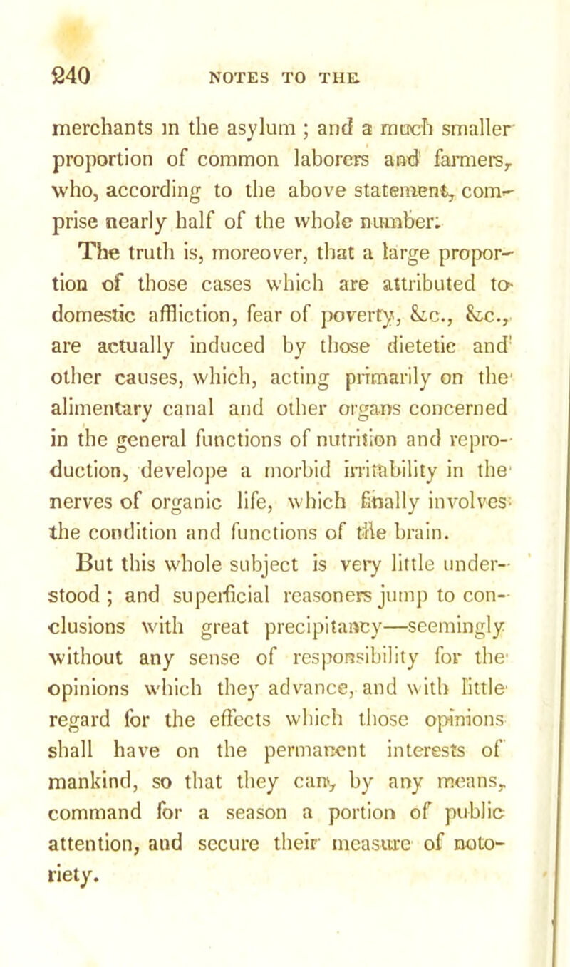 merchants in the asylum ; and a much smaller proportion of common laborers and1 farmers,, who, according to the above statement, com- prise nearly half of the whole number; The truth is, moreover, that a large propor- tion of those cases which are attributed to domestic affliction, fear of poverty.', &ic., fcc., are actually induced by those dietetic and' other causes, which, acting primarily on the' alimentary canal and other organs concerned in the general functions of nutrition and repro- duction, develope a morbid irritability in the nerves of organic life, which finally involves- the condition and functions of tfte brain. But this whole subject is very little under- stood ; and superficial reasoners jump to con- clusions with great precipitancy—seemingly without any sense of responsibility for the' opinions which they advance, and with little' regard for the effects which those opinions shall have on the permanent interests of mankind, so that they can, by any means, command for a season a portion of public attention, and secure their measure of noto- riety.
