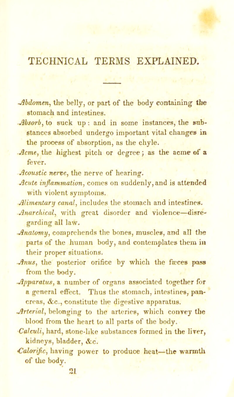 TECHNICAL TERMS EXPLAINED. -Abdomen, the belly, or part of the body containing the stomach and intestines. Absorb, to suck up : and in some instances, the sub- stances absorbed undergo important vital changes in the process of absorption, as the chyle. Acme, the highest pitch or degree; as the acme of a fever. Acoustic nerve, the nerve of hearing. Acute inflammation, comes on suddenly, and is attended with violent symptoms. Alimentary canal, includes the stomach and intestines. ■Anarchical, with great disorder and violence—disre- garding all law. -Anatomy, comprehends the bones, muscles, and all the parts of the human body, and contemplates them in their proper situations. Anus, the posterior orifice by which the faces pass from the body. Apparatus, a number of organs associated together for a general effect. Thus the stomach, intestines, pan- creas, &c., constitute the digestive apparatus. Arterial, belonging to the arteries, which convey the blood from the heart to all parts of the body. Calculi, hard, stone-like substances formed in the liver, kidneys, bladder, &c. Caloriflc, having power to produce heat—the warmth of the body. 21