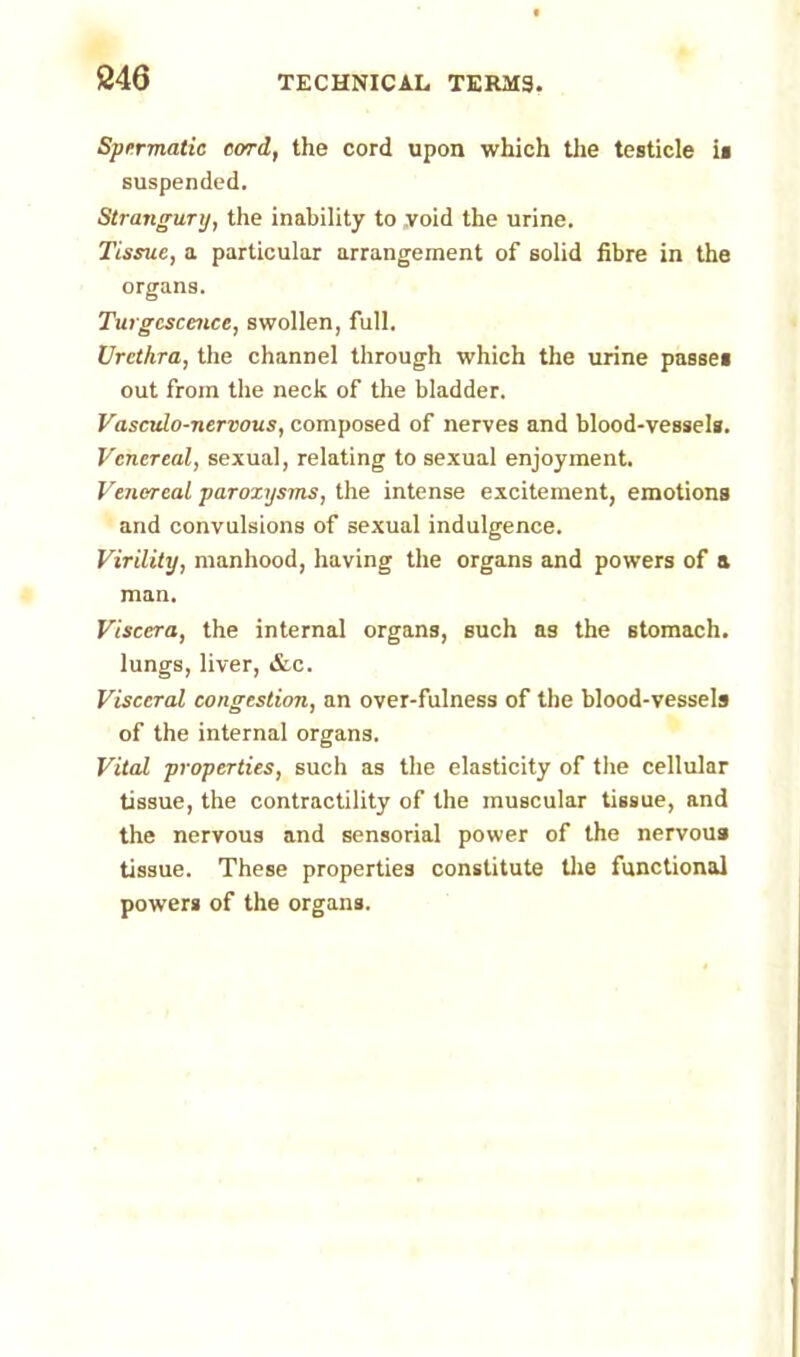 Spermatic cord, the cord upon which the testicle is suspended. Strangury, the inability to void the urine. Tissue, a particular arrangement of solid fibre in the organs. Turgcscence, swollen, full. Urethra, the channel through which the urine passe* out from the neck of the bladder. Vasculo-nervous, composed of nerves and blood-vessels. Venereal, sexual, relating to sexual enjoyment. Venereal paroxysms, the intense excitement, emotions and convulsions of sexual indulgence. Virility, manhood, having the organs and powers of a man. Viscera, the internal organs, such as the stomach, lungs, liver, &c. Visceral congestion, an over-fulness of the blood-vessels of the internal organs. Vital properties, such as the elasticity of the cellular tissue, the contractility of the muscular tissue, and the nervous and sensorial power of the nervous tissue. These properties constitute the functional powers of the organs.