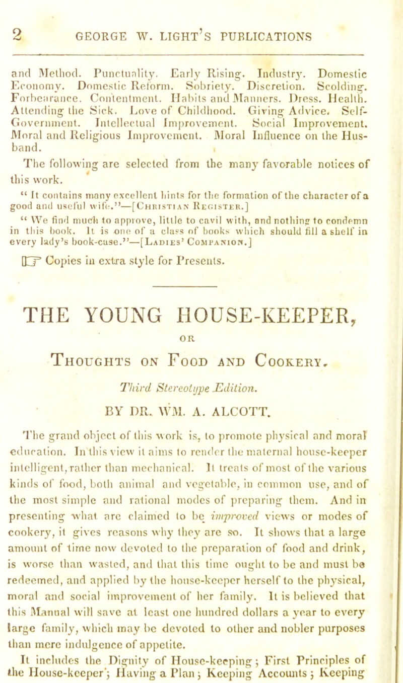 and Method. Punctuality. Early Rising. Industry. Domestic Economy. Domestic Reform. Sobriety. Discretion. Scolding. Forbearance. Contentment. Habits and Manners. Dress. Health. Attending the Sick. Love of Childhood. Giving Advice. Self- Government. Intellectual Improvement. Social Improvement. Moral and Religious Improvement. Moral Influence on the Hus- band. . The following are selected from the many favorable notices of this work. “ It contains many excellent hints for the formation of the character of a good and useful wife.”—[Christian Register.] “ We find much to approve, little to cavil with, and nothing to condemn in this hook. It. is one of a class of books which should fill a shelf in every lady’s book-cuse.”—[Ladies’ Companion.] HP Copies in extra style for Presents. THE YOUNG HOUSE-KEEPER, OR Thoughts on Food and Cookery, Third Stereotype .Edition. BY DR. WM. A. ALCOTT. The grand object of this work is, to promote physical and moral education. In this view it aims lo render the maternal house-keeper intelligent, rather than mechanical. It (reals of most of the various kinds of food, both animal and vegetable, in common use, and of the most simple and rational modes of preparing them. And in presenting what arc claimed to be improved views or modes of cookery, it gives reasons why they are so. It show's that a large amount of time now devoted lo the preparation of food and drink, is worse than wasted, and that this time ought to be and must ba redeemed, and applied by the house-keeper herself to the physical, moral and social improvement of her family. It is believed that this Manual will save at least one hundred dollars a year to every large family, which may be devoted to other and nobler purposes than more indulgence of appetite. It includes the Dignity of House-keeping; First Principles of the House-keeper j Having a Plan; Keeping Accounts ; Keeping